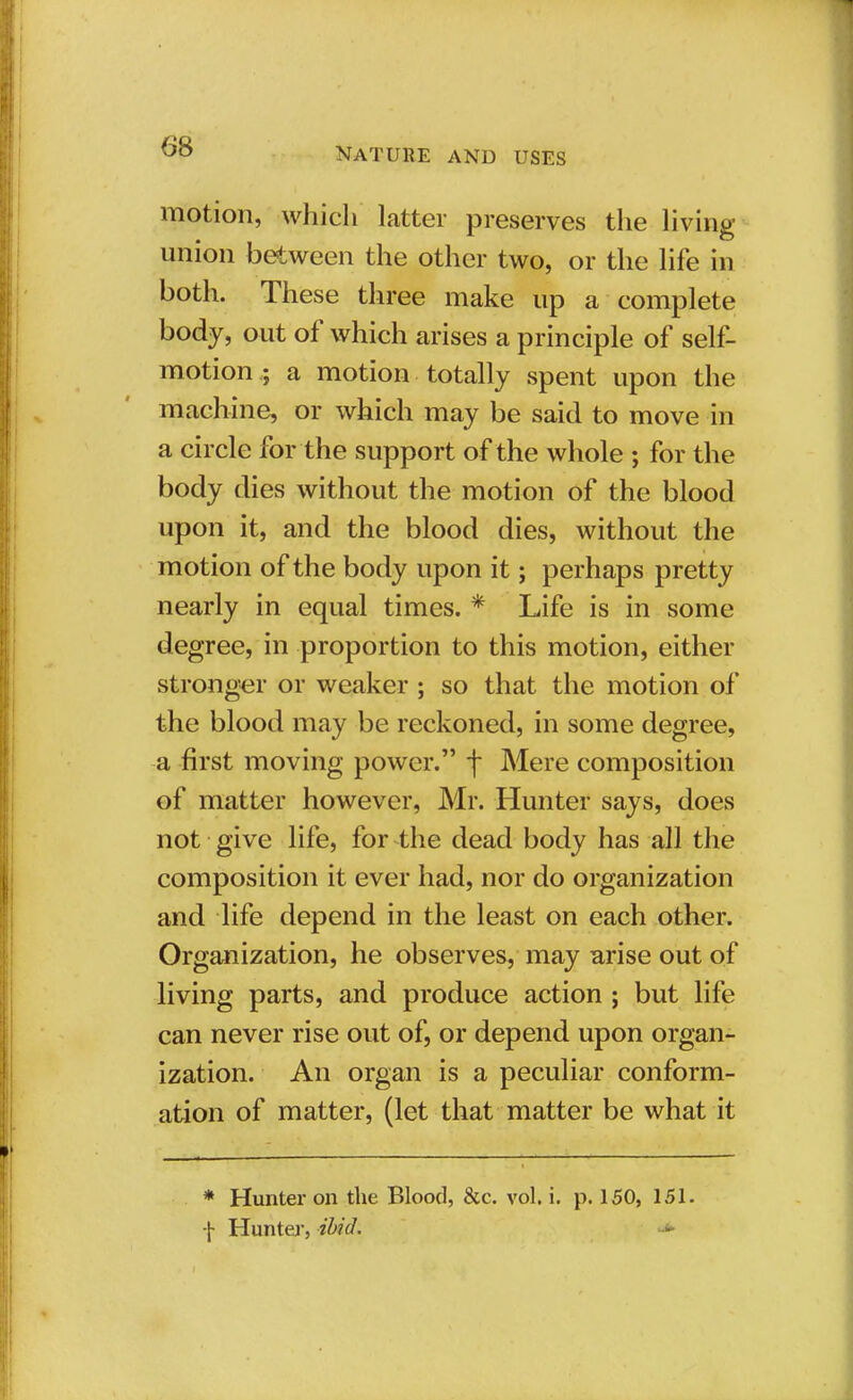 6$ motion, which latter preserves the living union between the other two, or the life in both. These three make up a complete body, out of which arises a principle of self- motion ; a motion totally spent upon the machine, or which may be said to move in a circle for the support of the whole ; for the body dies without the motion of the blood upon it, and the blood dies, without the motion of the body upon it; perhaps pretty nearly in equal times. * Life is in some degree, in proportion to this motion, either stronger or weaker ; so that the motion of the blood may be reckoned, in some degree, a first moving power. f Mere composition of matter however, Mr. Hunter says, does not give life, for the dead body has all the composition it ever had, nor do organization and life depend in the least on each other. Organization, he observes, may arise out of living parts, and produce action ; but life can never rise out of, or depend upon organ- ization. An organ is a peculiar conform- ation of matter, (let that matter be what it * Hunter on the Blood, &c. vol. i. p. 150, 151. f Hunter, ibid.