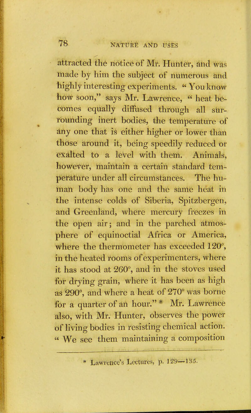 attracted the notice of Mr. Hunter, and was made by him the subject of numerous and highly interesting experiments.  You know how soon, says Mr. Lawrence,  heat be- comes equally diffused through all sur- rounding inert bodies, the temperature of any one that is either higher or lower than those around it, being speedily reduced or exalted to a level with them. Animals, however, maintain a certain standard tem- perature under all circumstances. The hu- man body has one and the same heat in the intense colds of Siberia, Spitzbergen, and Greenland, where mercury freezes in the open air; and in the parched atmos- phere of equinoctial Africa or America, where the thermometer has exceeded 120°, in the heated rooms of experimenters, where it has stood at 260°, and in the stoves used for drying grain, where it has been as high as 290°, and where a heat of 270° was borne for a quarter of an hour. * Mr. Lawrence also, with Mr. Hunter, observes the power of living bodies in resisting chemical action.  We see them maintaining a composition