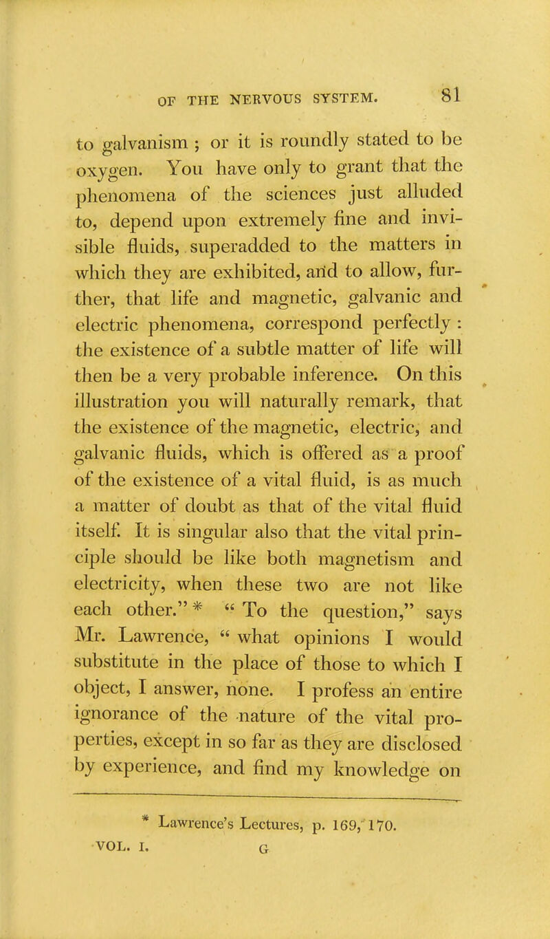 to galvanism ; or it is roundly stated to be oxygen. You have only to grant that the phenomena of the sciences just alluded to, depend upon extremely fine and invi- sible fluids, superadded to the matters in which they are exhibited, arid to allow, fur- ther, that life and magnetic, galvanic and electric phenomena, correspond perfectly : the existence of a subtle matter of life will then be a very probable inference. On this illustration you will naturally remark, that the existence of the magnetic, electric, and galvanic fluids, which is offered as a proof of the existence of a vital fluid, is as much a matter of doubt as that of the vital fluid itself. It is singular also that the vital prin- ciple should be like both magnetism and electricity, when these two are not like each other. *  To the question, says Mr. Lawrence,  what opinions I would substitute in the place of those to which I object, I answer, none. I profess an entire ignorance of the nature of the vital pro- perties, except in so far as they are disclosed by experience, and find my knowledge on * Lawrence's Lectures, p. 169, 170. VOL. L G