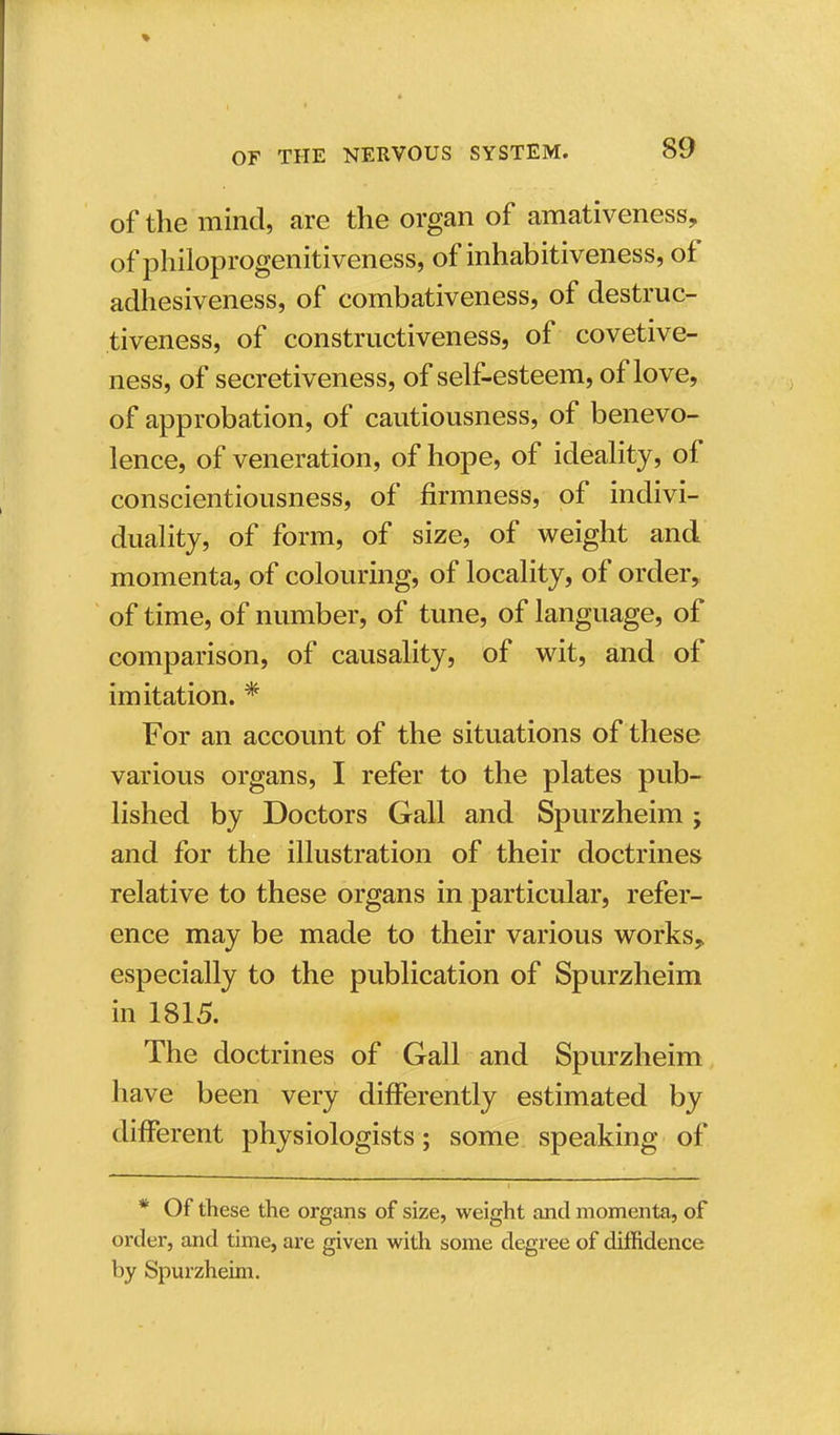 of the mind, are the organ of amativeness, of philoprogenitiveness, of inhabitiveness, of adhesiveness, of combativeness, of destruc- tiveness, of constructiveness, of covetive- ness, of secretiveness, of self-esteem, of love, of approbation, of cautiousness, of benevo- lence, of veneration, of hope, of ideality, of conscientiousness, of firmness, of indivi- duality, of form, of size, of weight and momenta, of colouring, of locality, of order, of time, of number, of tune, of language, of comparison, of causality, of wit, and of imitation. * For an account of the situations of these various organs, I refer to the plates pub- lished by Doctors Gall and Spurzheim; and for the illustration of their doctrines relative to these organs in particular, refer- ence may be made to their various works,, especially to the publication of Spurzheim in 1815. The doctrines of Gall and Spurzheim have been very differently estimated by different physiologists; some speaking of * Of these the organs of size, weight and momenta, of order, and time, are given with some degree of diffidence by Spurzheim.