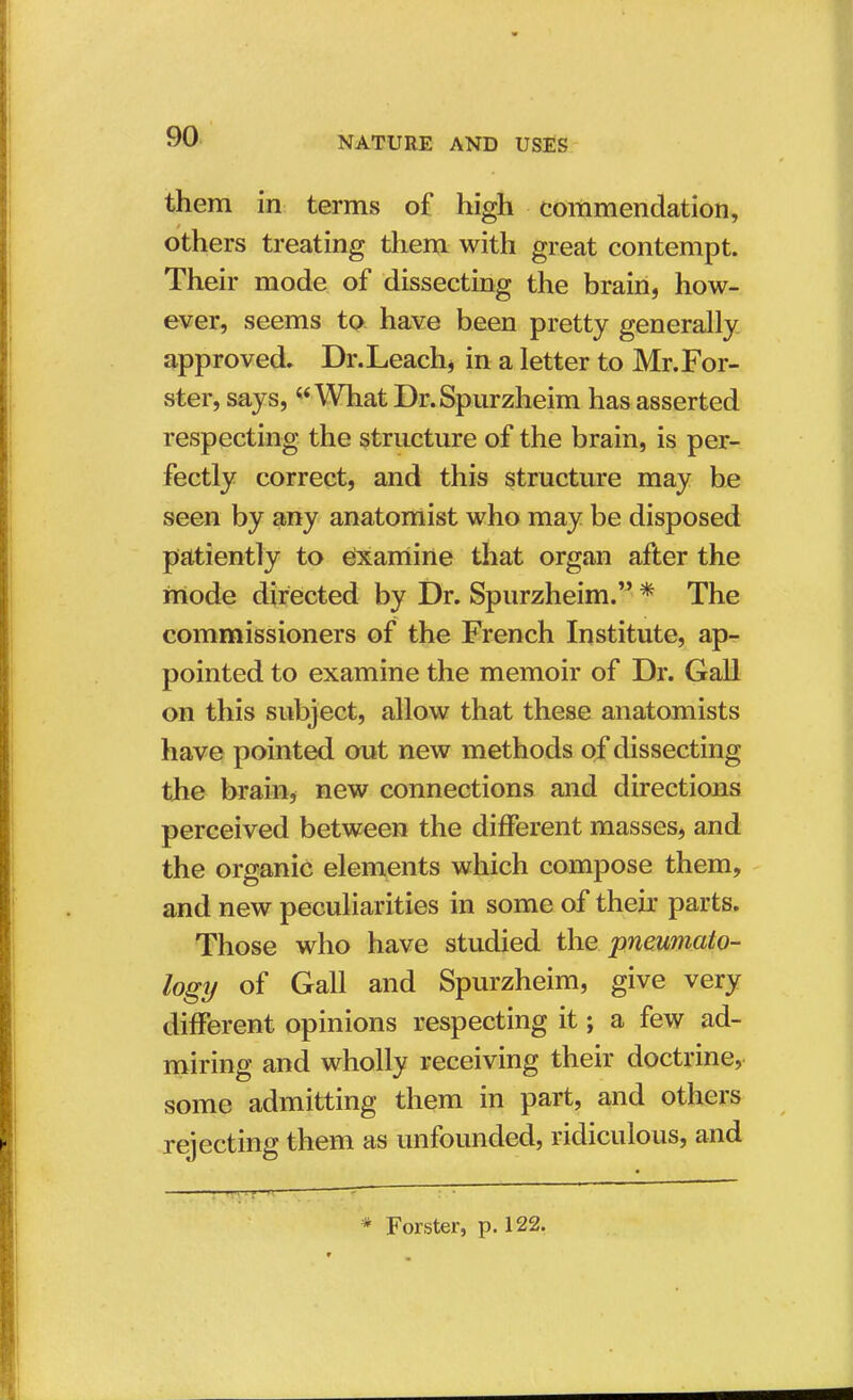 them in terms of high commendation, others treating them with great contempt. Their mode of dissecting the brain, how- ever, seems to have been pretty generally approved. Dr.Leach, in a letter to Mr.For- ster, says, v What Dr.Spurzheim has asserted respecting the structure of the brain, is per- fectly correct, and this structure may be seen by any anatomist who may be disposed patiently to Examine that organ after the mode directed by Dr. Spurzheim. * The commissioners of the French Institute, ap- pointed to examine the memoir of Dr. Gall on this subject, allow that these anatomists have pointed out new methods of dissecting the brain, new connections and directions perceived between the different masses, and the organic elements which compose them, and new peculiarities in some of their parts. Those who have studied the pnewmio- logy of Gall and Spurzheim, give very different opinions respecting it; a few ad- miring and wholly receiving their doctrine, some admitting them in part, and others rejecting them as unfounded, ridiculous, and * Forster, p. 122.