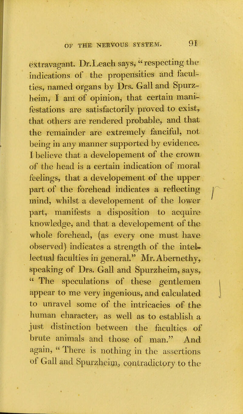 extravagant. Dr.Leach says, respecting the indications of the propensities and facul- ties, named organs by Drs. Gall and Spurz- heim, I am of opinion* that certain mani- festations are satisfactorily proved to exist, that others are rendered probable, and that the remainder are extremely fanciful, not being in any manner supported by evidence. I believe that a developement of the crown of the head is a certain indication of moral feelings, that a developement of the upper part of the forehead indicates a reflecting mind, whilst a developement of the lower part, manifests a disposition to acquire knowledge, and that a developement of the whole forehead, (as every one must have observed) indicates a strength of the intel* lectual faculties in general. Mr. Abernethy, speaking of Drs. Gall and Spurzheim, says,  The speculations of these gentlemen appear to me very ingenious, and calculated to unravel some of the intricacies of the human character* as well as to establish a just distinction between the faculties of brute animals and those of man. And again,  There is nothing in the assertions of Gall and Spurzheim, contradictory to the