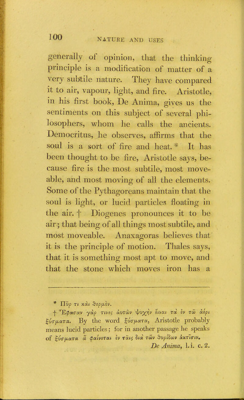 generally of opinion, that the thinking principle is a modification of matter of a very subtile nature. They have compared it to air, vapour, light, and fire. Aristotle, in his first book, De Anima, gives us the sentiments on this subject of several phi- losophers, whom he calls the ancients. Democritus, he observes, affirms that the soul is a sort of fire and heat.* It has been thought to be fire, Aristotle says, be- cause fire is the most subtile, most move- able, and most moving of all the elements. Some of the Pythagoreans maintain that the soul is light, or lucid particles floating in the air. f Diogenes pronounces it to be air; that being of all things most subtile, and most moveable. Anaxagoras believes that it is the principle of motion. Thales says, that it is something most apt to move, and that the stone which moves iron has a * ITDp Tl XOLi §Sf>[A0V. ■f E^acrav yoip tjvsj uvtwv ^/o^rjv e»vai rat ev tu> aepi %6<rpciTiz. By the word Suo-pura, Aristotle probably means lucid particles; for in another passage he speaks of %6(rfJ*a.Tcc a QalveTsti ev t«<s S»a twv Svpilwv xxtIitiv.