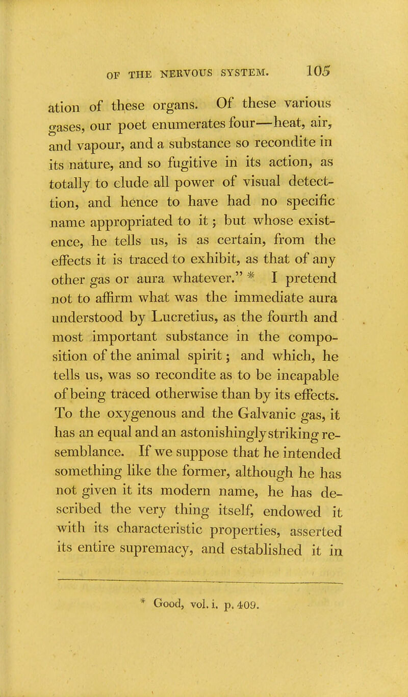 ation of these organs. Of these various gases, our poet enumerates four—heat, air, and vapour, and a substance so recondite in its nature, and so fugitive in its action, as totally to elude all power of visual detec- tion, and hence to have had no specific name appropriated to it; but whose exist- ence, he tells us, is as certain, from the effects it is traced to exhibit, as that of any other gas or aura whatever. * I pretend not to affirm what was the immediate aura understood by Lucretius, as the fourth and most important substance in the compo- sition of the animal spirit; and which, he tells us, was so recondite as to be incapable of being traced otherwise than by its effects. To the oxygenous and the Galvanic gas, it has an equal and an astonishingly striking re- semblance. If we suppose that he intended something like the former, although he has not given it its modern name, he has de- scribed the very thing itself, endowed it with its characteristic properties, asserted its entire supremacy, and established it in