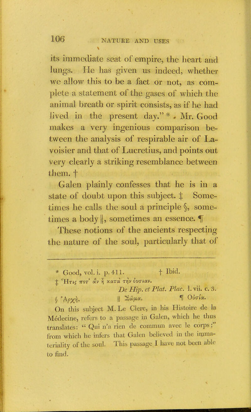 its immediate seat of empire, the heart and lungs. He has given us indeed, whether we allow this to be a fact or not, as com- plete a statement of the gases of which the animal breath or spirit consists, as if he had lived in the present day. * . Mr. Good makes a very ingenious comparison be- tween the analysis of respirable air of La- voisier and that of Lucretius, and points out very clearly a striking resemblance between them, f Galen plainly confesses that he is in a state of doubt upon this subject. % Some- times he calls the soul a principle §, some- times a body ||, sometimes an essence. % These notions of the ancients respecting the nature of the soul, particularly that of * Good, vol. i. p. 411. f Ibid. \ Hti£ wot txv Yj Ka.ro. Trjv owiav. De Hip. et Plat. Plac. 1. vii. c. 3. § 'Afxi II ^<¥*» H Ovo-icc. On this subject M. Le Clerc, in his Histoire de la Medecine, refers to a passage in Galen, which he thus translates:  Qui n'a rien de commun avec le corps; from which he infers that Galen believed in the imma- teriality of the soul. This passage I have not been able to find.