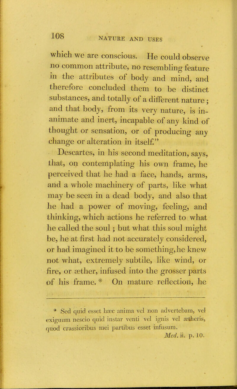 which we are conscious. He could observe no common attribute, no resembling feature in the attributes of body and mind, and therefore concluded them to be distinct substances, and totally of a different nature; and that body, from its very nature, is in- animate and inert, incapable of any kind of thought or sensation, or of producing any change or alteration in itself. Descartes, in his second meditation, says, that, on contemplating his own frame, he perceived that he had a face, hands, arms, and a whole machinery of parts, like what may be seen in a dead body, and also that he had a power of moving, feeling, and thinking, which actions he referred to what he called the soul; but what this soul might be, he at first had not accurately considered, or had imagined it to be something, he knew not what, extremely subtile, like wind, or fire, or aether, infused into the grosser parts of his frame. * On mature reflection, he * Sed quid esset haec anima vel non advertebam, vel exiguum nescio quid instai- venti vel ignis vel aetheris, quod crassioribus mei partibus esset infusum. Med. ii. p. 10.