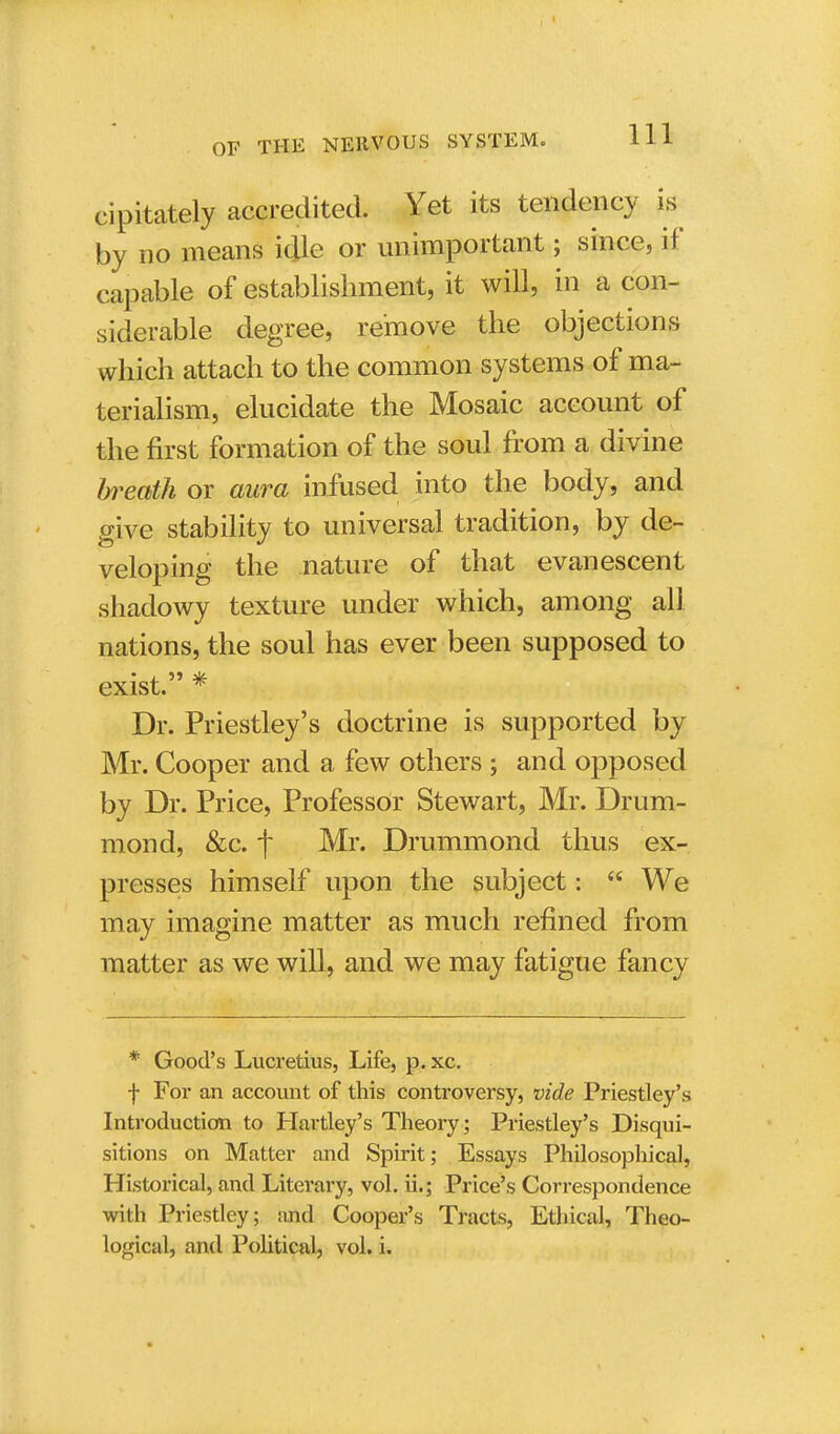 cipitately accredited. Yet its tendency is by no means idle or unimportant; since, if capable of establishment, it will, in a con- siderable degree, remove the objections which attach to the common systems of ma- terialism, elucidate the Mosaic account of the first formation of the soul from a divine breath or aura infused into the body, and give stability to universal tradition, by de- veloping the nature of that evanescent shadowy texture under which, among all nations, the soul has ever been supposed to exist. * Dr. Priestley's doctrine is supported by Mr. Cooper and a few others ; and opposed by Dr. Price, Professor Stewart, Mr. Drum- mond, &c. f Mr. Drummond thus ex- presses himself upon the subject:  We may imagine matter as much refined from matter as we will, and we may fatigue fancy * Good's Lucretius, Life, p. xc. f For an account of this controversy, vide Priestley's Introduction to Hartley's Theory; Priestley's Disqui- sitions on Matter and Spirit; Essays Philosophical, Historical, and Literary, vol. ii.; Price's Correspondence with Priestley; and Cooper's Tracts, Ethical, Theo- logical, and Political, vol. i.