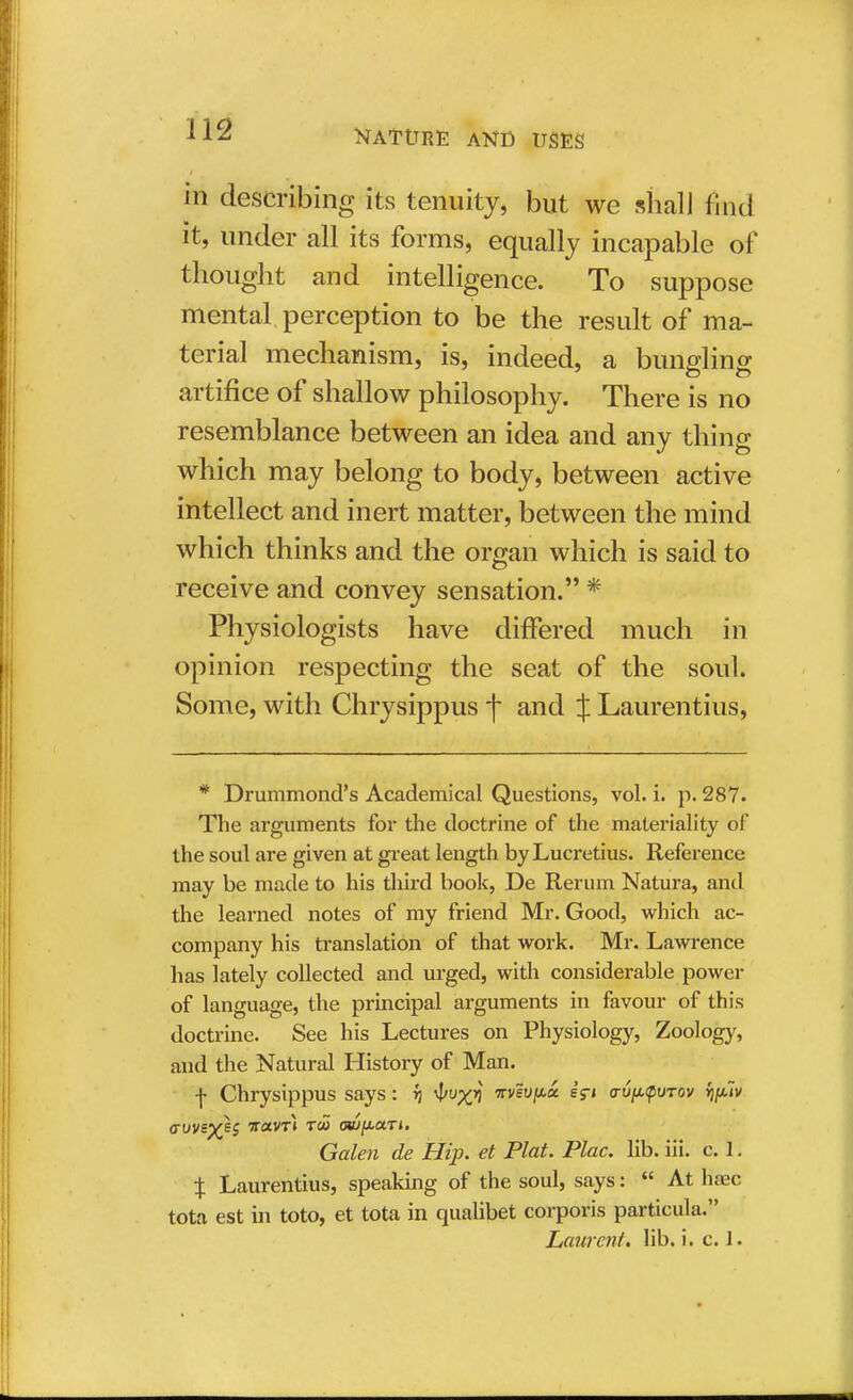 in describing its tenuity, but we shall find it, under all its forms, equally incapable of thought and intelligence. To suppose mental, perception to be the result of ma- terial mechanism, is, indeed, a bungling artifice of shallow philosophy. There is no resemblance between an idea and any thing which may belong to body, between active intellect and inert matter, between the mind which thinks and the organ which is said to receive and convey sensation. * Physiologists have differed much in opinion respecting the seat of the soul. Some, with Chrysippus f and J Laurentius, * Drummond's Academical Questions, vol. i. p. 287. The arguments for the doctrine of the materiality of the soul are given at great length by Lucretius. Reference may be made to his third book, De Rerum Natura, and the learned notes of my friend Mr. Good, which ac- company his translation of that work. Mr. Lawrence has lately collected and urged, with considerable power of language, the principal arguments in favour of this doctrine. See his Lectures on Physiology, Zoology, and the Natural History of Man. f Chrysippus says: i vvevptx. sV* vvpyuTov fjplv Galen de Hip. et Plat. Plac. lib. iii. c. 1. % Laurentius, speaking of the soul, says:  At haec tota est in toto, et tota in qualibet corporis particula. Laurent, lib. i. c. 1.