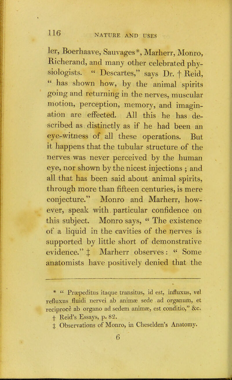 ler, Boerhaave, Sauvages*, Marherr, Monro, Richerand, and many other celebrated phy- siologists.  Descartes, says Dr. f Reid,  has shown how, by the animal spirits going and returning in the nerves, muscular motion, perception, memory, and imagin- ation are effected. All this he has de- scribed as distinctly as if he had been an eye-witoess of all these operations. But it happens that the tubular structure of the nerves was never perceived by the human eye, nor shown by the nicest injections ; and all that has been said about animal spirits, through more than fifteen centuries, is mere conjecture. Monro and Marherr, how- ever, speak with particular confidence on this subject. Monro says,  The existence of a liquid in the cavities of the nerves is supported by little short of demonstrative evidence. J Marherr observes: 4< Some anatomists have positively denied that the *  Prsepeditus itaque transitus, id est, influxus, vel refluxus fluidi nervei ab animae sede ad organum, et reciproce ab organo ad sedem animae, est conditio, &c. f Reid's Essays, p. 82. X Observations of Monro, in Cheselden's Anatomy. 6