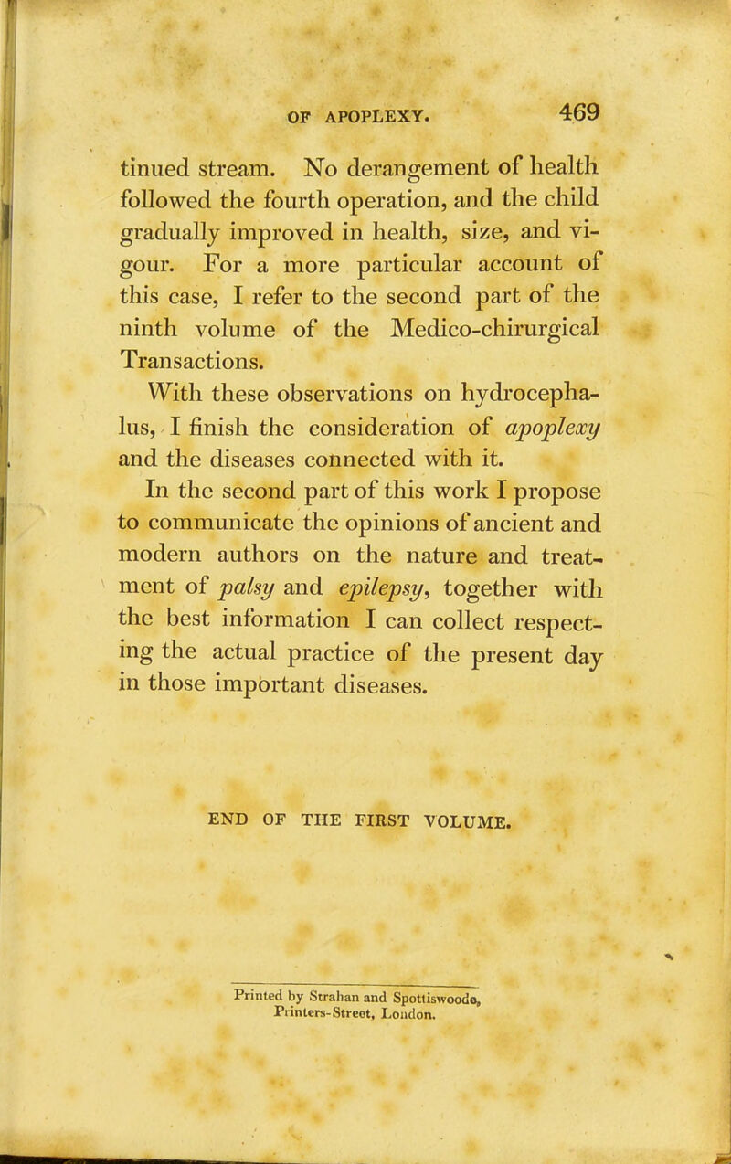 tinued stream. No derangement of health followed the fourth operation, and the child gradually improved in health, size, and vi- gour. For a more particular account of this case, I refer to the second part of the ninth volume of the Medico-chirurgical Transactions. With these observations on hydrocepha- lus, I finish the consideration of apoplexy and the diseases connected with it. In the second part of this work I propose to communicate the opinions of ancient and modern authors on the nature and treat- ment of palsy and epilepsy, together with the best information I can collect respect- ing the actual practice of the present day in those important diseases. END OF THE FIRST VOLUME. Printed by Strahan and Spotliswoodo, Printers-Street, London.