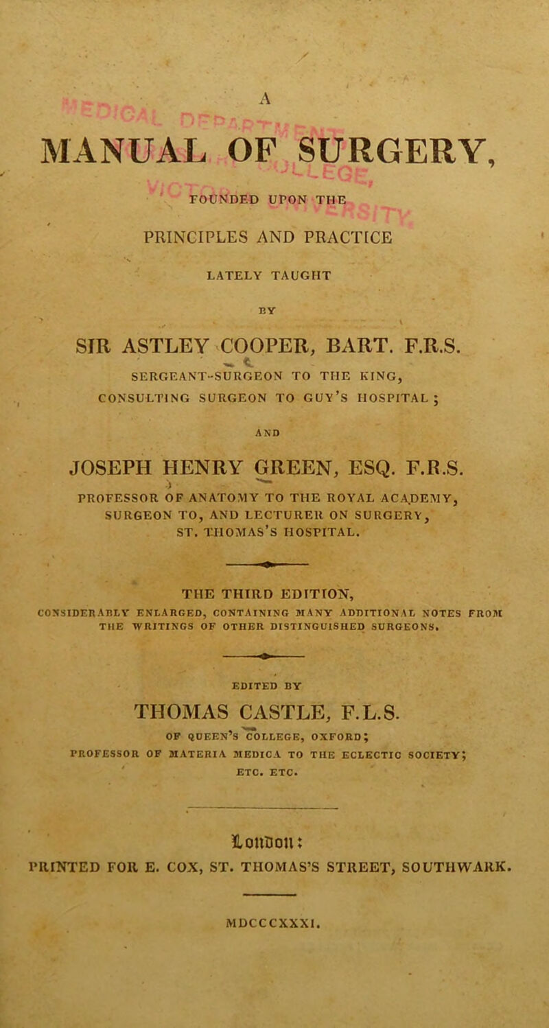 • A f 4 A - i r , MANUAL OF SURGERY, 9 ' FOUNDED UPON THE PRINCIPLES AND PRACTICE LATELY TAUGHT BY \ SIR ASTLEY COOPER, BART. F.R.S. SERGEANT-SURGEON TO THE KING, CONSULTING SURGEON TO GUY’S HOSPITAL; AND JOSEPH HENRY GREEN, ESQ. F.R.S. 1 PROFESSOR OF ANATOMY TO THE ROYAL ACA.DEMY, SURGEON TO, AND LECTURER ON SURGERY, ST. THOMAS’S HOSPITAL. THE THIRD EDITION, CONSIDERABLY ENLARGED, CONTAINING MANY ADDITIONAL NOTES FROJI THE WRITINGS OF OTHER DISTINGUISHED SURGEONS. EDITED BY THOMAS CASTLE, F.L.S. OF qOEEN’s'college, OXFORD; PROFESSOR OF MATERIA 3IEDICA TO THE ECLECTIC SOCIETY; ETC. ETC. Houfloiu PRINTED FOR E. COX, ST. THOMAS’S STREET, SOUTHWARK. MDCCCXXXI