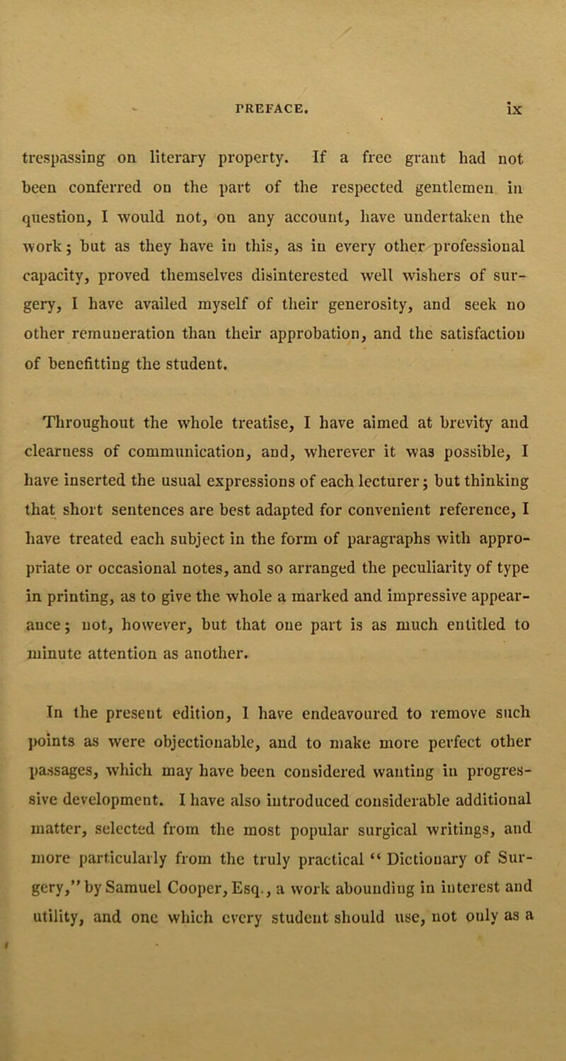 trespassing on literary property. If a free grant had not been conferred on the part of the respected gentlemen in question, I would not, on any account, have undertaken the work; but as they have in this, as in every other professional capacity, proved themselves disinterested well wishers of sur- gery, I have availed myself of their generosity, and seek no other remuneration than their approbation, and the satisfaction of benefitting the student. Throughout the whole treatise, I have aimed at brevity and clearness of communication, and, wherever it was possible, I have inserted the usual expressions of each lecturer; but thinking that short sentences are best adapted for convenient reference, I have treated each subject in the form of paragraphs with appro- priate or occasional notes, and so arranged the peculiarity of type in printing, as to give the whole a marked and impressive appear- ance ; not, however, but that one part is as much entitled to minute attention as another. In the present edition, I have endeavoured to remove such points as were objectionable, and to make more perfect other passages, which may have been considered wanting in progres- sive development. I have also introduced considerable additional matter, selected from the most popular surgical writings, and more particularly from the truly practical “ Dictionary of Sur- gery,” by Samuel Cooper, Esq., a work abounding in interest and utility, and one which every student should use, not only as a