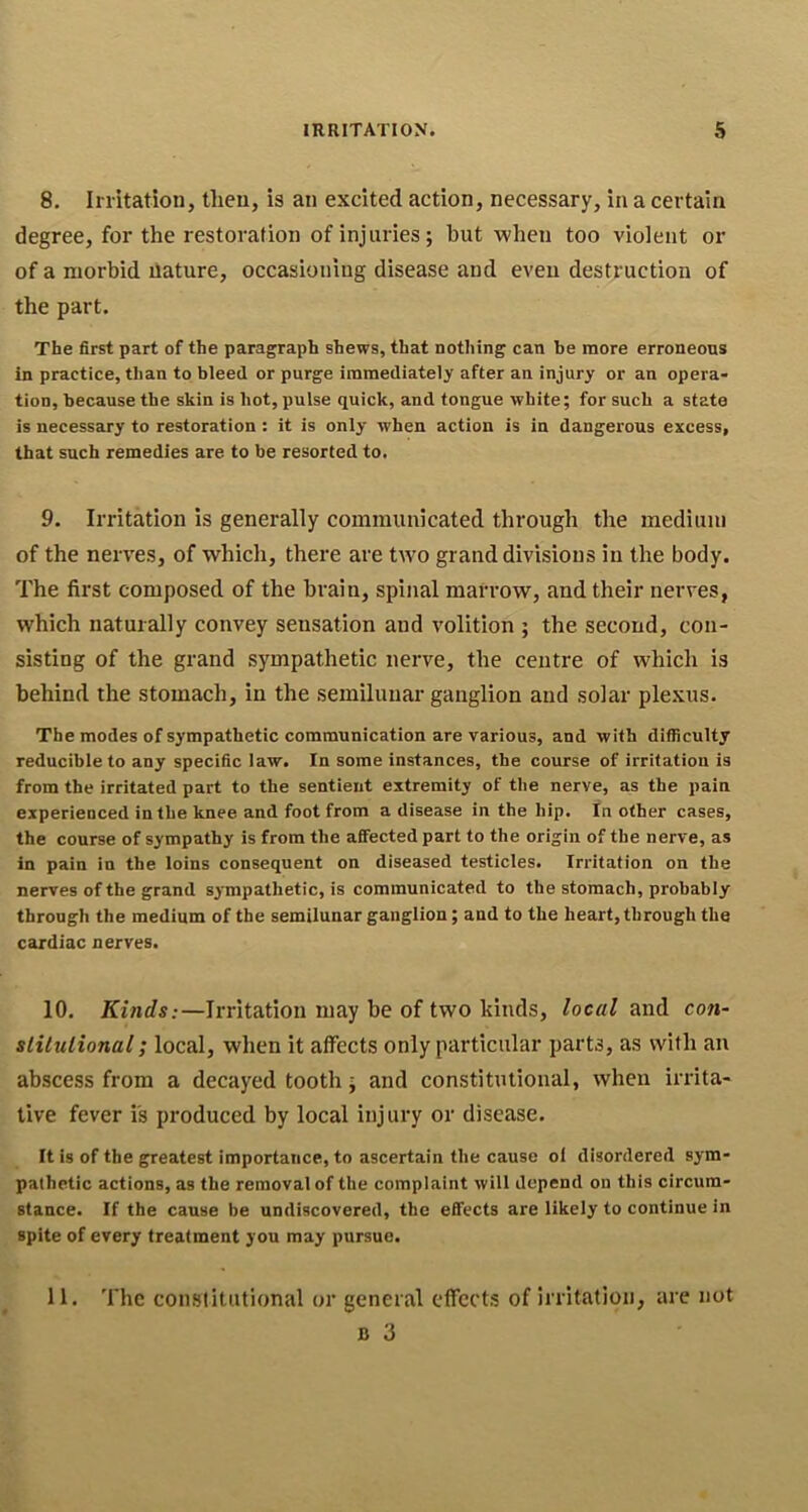 8. Irritation, then, is an excited action, necessary, in a certain degree, for the restoration of injuries; but when too violent or of a morbid ilature, occasioning disease and even destruction of the part. The first part of the paragraph shews, that nothing can be more erroneous in practice, than to bleed or purge immediately after an injury or an opera- tion, because the skin is hot, pulse quick, and tongue white; for such a state is necessary to restoration: it is only when action is in dangerous excess, that such remedies are to be resorted to. 9. Irritation is generally communicated through the medium of the nerves, of which, there are two grand divisions in the body. The first composed of the brain, spinal marrow, and their nerves, which naturally convey sensation and volition ; the second, con- sisting of the grand sympathetic nerve, the centre of which is behind the stomach, in the semilunar ganglion and solar plexus. The modes of sympathetic communication are various, and with difficulty reducible to any specific law. In some instances, the course of irritation is from the irritated part to the sentient extremity of the nerve, as the pain experienced in the knee and foot from a disease in the hip. In other cases, the course of sympathy is from the afiected part to the origin of the nerve, as in pain in the loins consequent on diseased testicles. Irritation on the nerves of the grand sympathetic, is communicated to the stomach, probably through the medium of the semilunar ganglion; and to the heart, through the cardiac nerves. 10. Kinds:—Irritation may be of two kinds, local and con- stilulional; local, when it affects only particular parts, as with an abscess from a decayed tooth; and constitutional, when irrita- tive fever is produced by local injury or disease. It is of the greatest importance, to ascertain the cause of disordered sym- pathetic actions, as the removal of the complaint will depend on this circum- stance. If the cause be undiscovered, the efl'ects are likely to continue in spite of every treatment you may pursue. 11. The constitutional or general effects of irritation, are not B 3