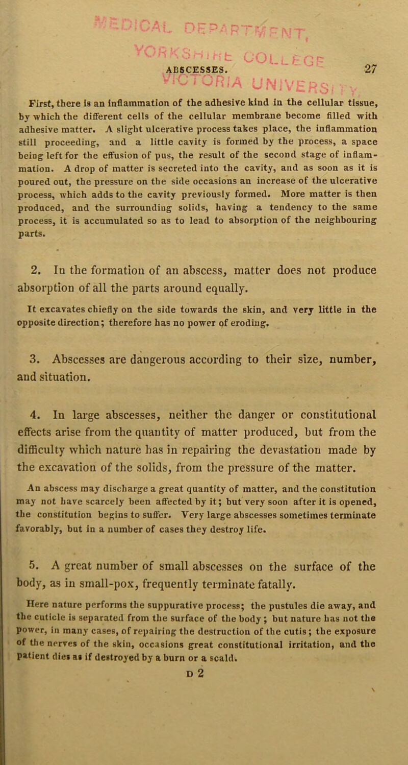 'AL DliP.*p“rrr WT. COLi.tGF ABSCESSES. U I OR IA UNiVE.RSi 97 First, there Is an inflammation of the adhesive kind in the cellular tissue, by which the different cells of the cellular membrane become filled with adhesive matter. A slight ulcerative process takes place, the inflammation still proceeding, and a little cavity is formed by the process, a space being left for the effusion of pus, the result of the second stage of inflam- mation. A drop of matter is secreted into the cavity, and as soon as it is poured out, the pressure on the side occasions an increase of the ulcerative process, which adds to the cavity previously formed. More matter is then produced, and the surrounding solids, having a tendency to the same process, it is accumulated so as to lead to absorption of the neighbouring parts. 2. In the formation of an abscess, matter does not produce absorption of all the parts around equally. It excavates chiefly on the side towards the skin, and very little in the opposite direction; therefore has no power of eroding. 3. Abscesses are dangerous according to their size, number, and situation. 4. In large abscesses, neither the danger or constitutional effects arise from the quantity of matter produced, but from the difficulty which nature has in repairing the devastation made by the excavation of the solids, from the pressure of the matter. An abscess may discharge a great quantity of matter, and the constitution may not have scarcely been affected by it; but very soon after it is opened, the constitution begins to suffer. Very large abscesses sometimes terminate favorably, but in a number of cases they destroy life. 5. A great number of small abscesses on the surface of the body, as in small-pox, frequently terminate fatally. Here nature performs the suppurative process; the pustules die away, and the cuticle is separated from the surface of the body; but nature has not the power, in many cases, of repairing the destruction of the cutis; the exposure of the nerves of the skin, occasions great constitutional irritation, and the patient dies as if destroyed by a burn or a scald. D 2