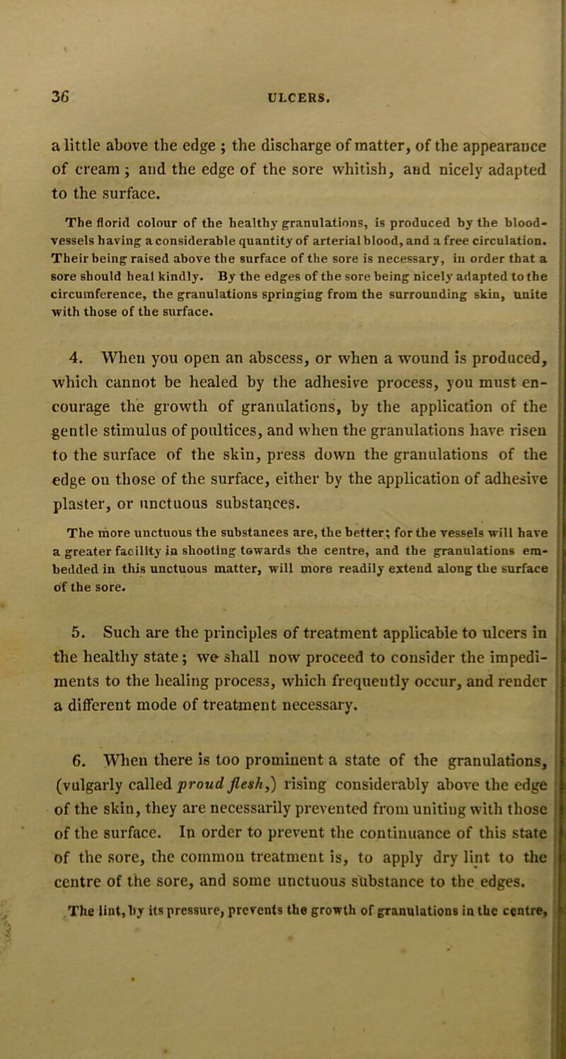 a little above the edge ; the discharge of matter, of the appearance of cream ; and the edge of the sore whitish, and nicely adapted to the surface. The florid colour of the healthy granulations, is produced by the blood- vessels having a considerable quantity of arterial blood, and a free circulation. Their being raised above the surface of the sore is necessary, in order that a sore should heal kindly. By the edges of the sore being nicely adapted to the circumference, the granulations springing from the surrounding skin, unite with those of the surface. 4. When you open an abscess, or when a wound is produced, which cannot be healed by the adhesive process, you must en- courage the growth of granulations, by the application of the gentle stimulus of poultices, and when the granulations have risen to the surface of the skin, press down the granulations of the edge on those of the surface, either by the application of adhesive plaster, or unctuous substances. The ihore unctuous the substances are, the better; for the vessels will have a greater facility in shooting towards the centre, and the granulations em- bedded in this unctuous matter, will more readily extend along the surface of the sore. 5. Such are the principles of treatment applicable to ulcers in the healthy state; we- shall now proceed to consider the impedi- ments to the healing process, which frequeutly occur, and render a different mode of treatment necessary. 6. When there is too prominent a state of the granulations, (vulgarly called proud flesh,) rising considerably above the edge of the skin, they are necessarily prevented from uniting with those of the surface. In order to prevent the continuance of this state of the sore, the common treatment is, to apply dry lint to the centre of the sore, and some unctuous shbstance to the edges. The lint, by its pressure, prevents the growth of granulations in the centre,