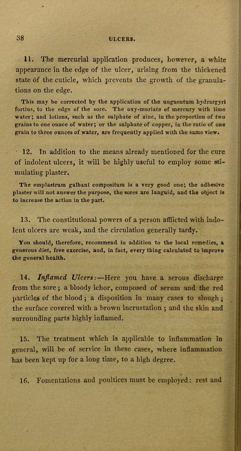 11. The mercurial application produces, however, a white appearance in the edge of the ulcer, arising from the thickened state 6f the cuticle, which prevents the growth of the granula- tions on the edge. This may be corrected by the application of the unguentum hydrargyrl fortius, to the edge of the sore. The oxy-muriate of mercury with lime water; and lotions, such as the sulphate of zinc, in the proportion of two grains to one ounce of water; or the sulphate of copper, in the ratio of one grain to three ounces of water, are frequently applied with the same view. 12. In addition to the means already mentioned for the cure of indolent ulcers, it will be highly useful to employ some sti- mulating plaster. The emplastrum galbani compositum is a very good one; the adhesive plaster will not answer the purpose, the sores are languid, and the object is to increase the action in the part. 13. The constitutional powers of a person afflicted with.indo- lent ulcers are weak, and the circulation generally tardy. You should, therefore, recommend iu addition to the local remedies, a generous diet, free exercise, and, in fact, every thing calculated to improve the general health. 14. Inflamed Ulcers:—Here you have a serous discharge from the sore; a bloody ichor, composed of serum and the red particles of the blood; a disposition in many cases to slough; the surface covered with a brown incrustation ; and the skin and surrounding parts highly inflamed. 15. The treatment which is applicable to inflammation in general, will be of service in these cases, where inflammation has been kept up for a long time, to a high degree. 16. Fomentations and poultices must be employed: restand