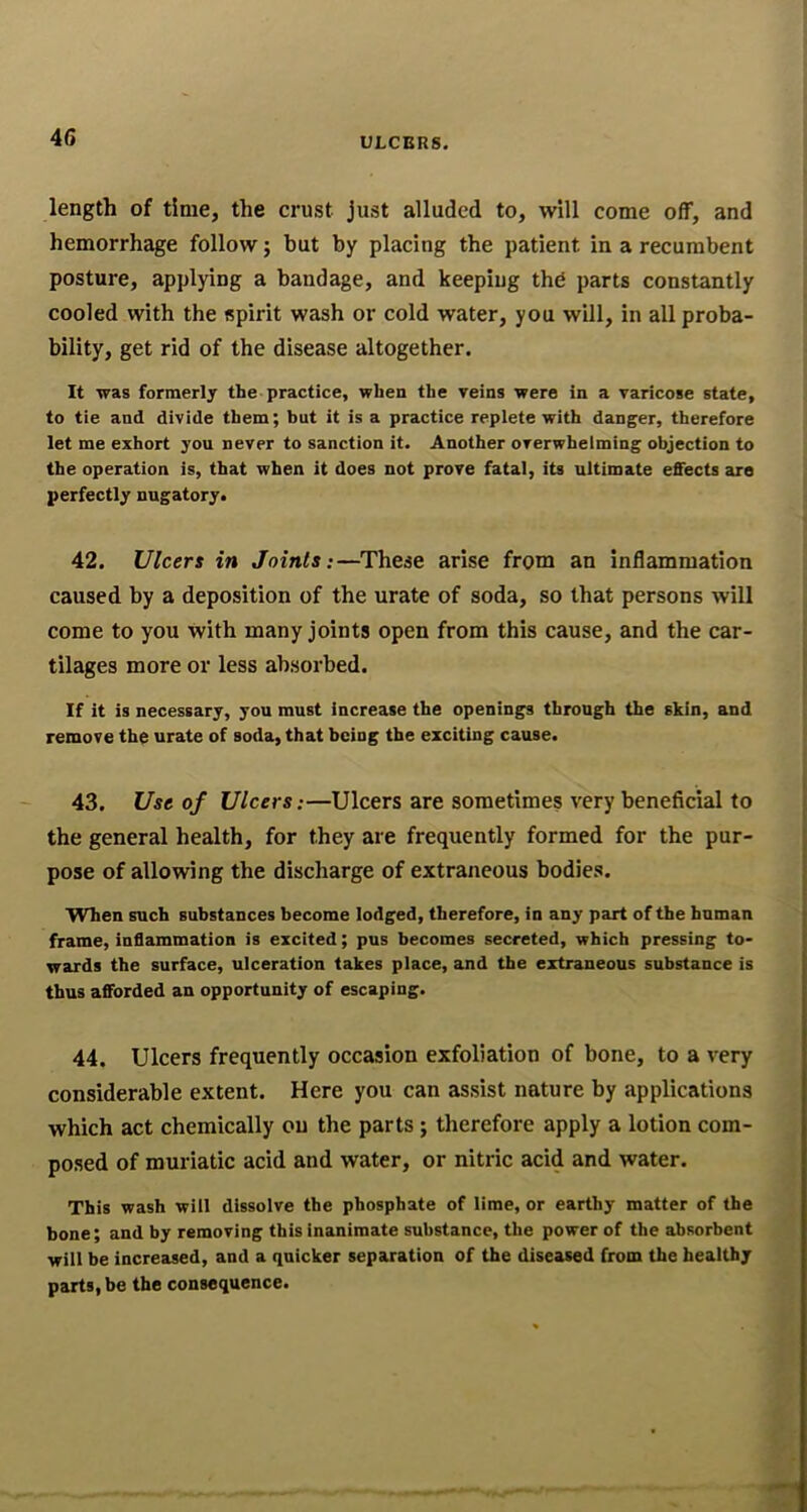 length of time, the crust just alluded to, will come off, and hemorrhage follow; but by placing the patient in a recumbent posture, applying a bandage, and keeping thd parts constantly cooled with the spirit wash or cold water, you will, in all proba- bility, get rid of the disease altogether. It was formerly the-practice, when the veins were in a varicose state, to tie and divide them; but it is a practice replete with danger, therefore let me exhort you never to sanction it. Another overwhelming objection to the operation is, that when it does not prove fatal, its ultimate effects are perfectly nugatory. 42. Ulcers in Joints:—These arise from an inflammation caused by a deposition of the urate of soda, so that persons will come to you with many joints open from this cause, and the car- tilages more or less absorbed. If it is necessary, you must increase the openings through the skin, and remove the urate of soda, that being the exciting cause. 43. Use of Ulcers:—Ulcers are sometimes very beneficial to the general health, for they are frequently formed for the pur- pose of allowing the discharge of extraneous bodies. When such substances become lodged, therefore, in any part of the human frame, inflammation is excited; pus becomes secreted, which pressing to- wards the surface, ulceration takes place, and the extraneous substance is thus afforded an opportunity of escaping. 44. Ulcers frequently occasion exfoliation of bone, to a very considerable extent. Here you can assist nature by applications which act chemically ou the parts ; therefore apply a lotion com- posed of muriatic acid and water, or nitric acid and water. This wash will dissolve the phosphate of lime, or earthy matter of the bone; and by removing this inanimate substance, the power of the absorbent will be increased, and a quicker separation of the diseased from the healthy parts, be the consequence.