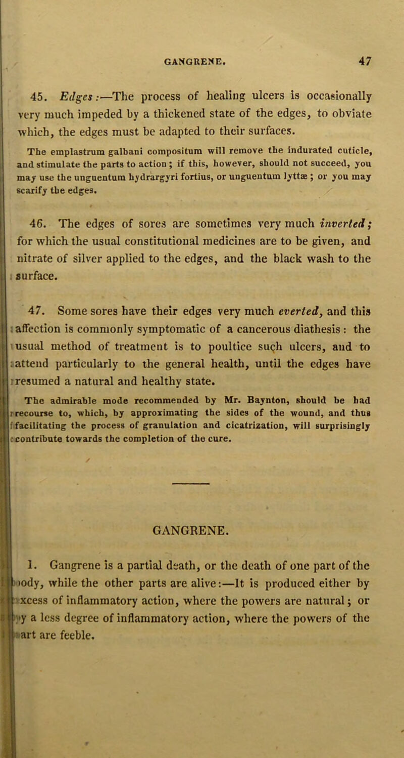 45. Edges:—^The process of healing ulcers is occasionally very much impeded by a thickened state of the edges, to obviate which, the edges must be adapted to their surfaces. The emplastrum galbani compositum will remove the indurated cuticle, and stimulate the parts to action ; if this, however, should not succeed, you may use the unguentum hydrargyri fortius, or unguentum lyttae ; or you may scarify the edges. 46. 'JThe edges of sores are sometimes very much inverted; for which the usual constitutional medicines are to be given, and nitrate of silver applied to the edges, and the black wash to the I surface. 47. Some sores have their edges very much everted, and this 1 affection is commonly symptomatic of a cancerous diathesis : the tusual method of treatment is to poultice sugh ulcers, and to sattend particularly to the general health, until the edges have rresumed a natural and healthy state. The admirable mode recommended by Mr. Baynton, should be bad rrecourse to, which, by approximating the sides of the wound, and thug ffacilitating the process of granulation and cicatrization, will surprisingly c contribute towards the completion of the cure. GANGRENE. 1. Gangrene is a partial death, or the death of one part of the Hody, while the other parts are alive;—It is produced either by ixxcess of inflammatory action, where the powers are natural; or );>y a less degree of inflammatory action, where the powers of the >»>art are feeble.