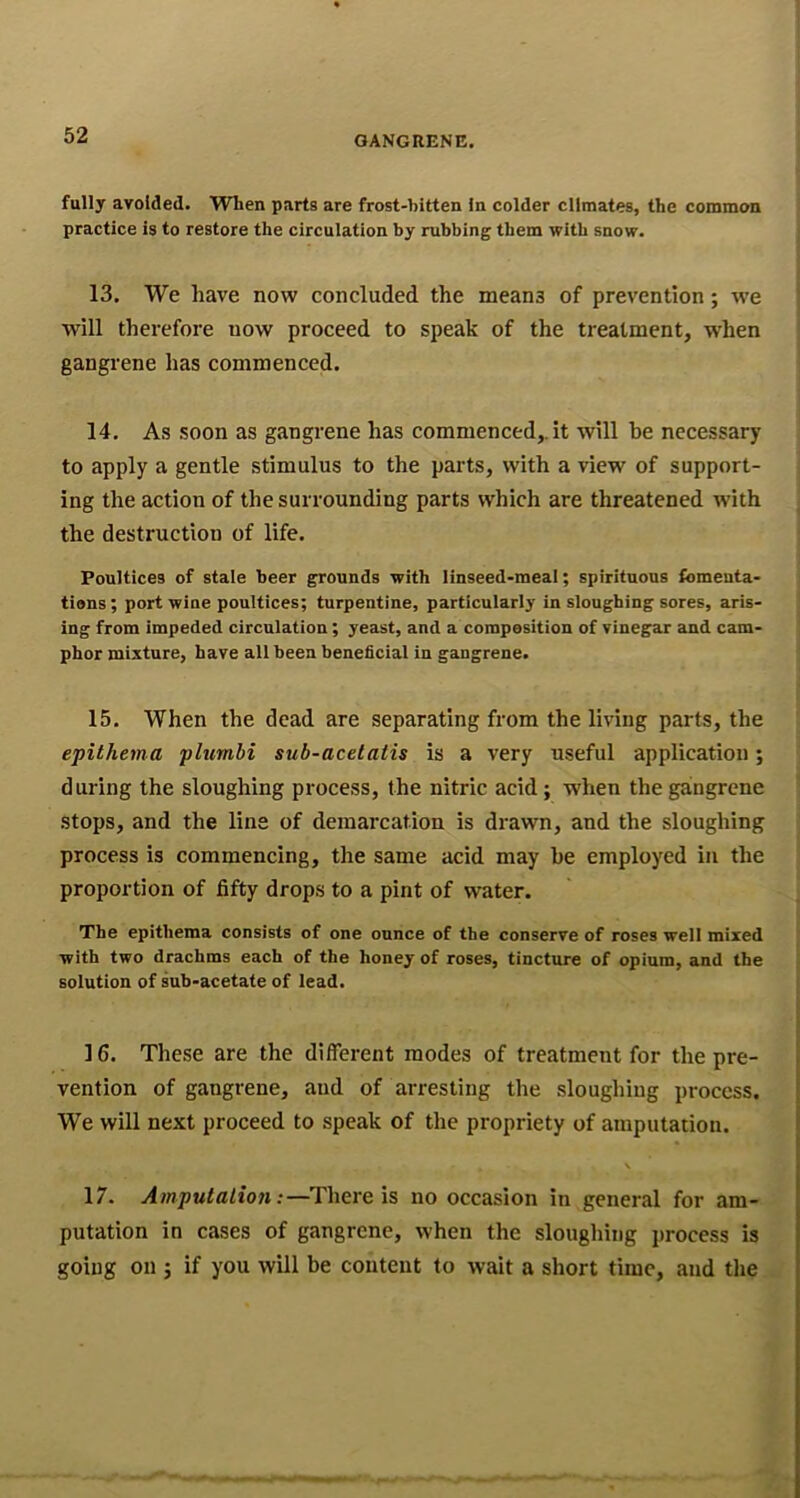 fully avoided. When parts are frost-bitten In colder climates, the common practice is to restore the circulation by rubbing them with snow. 13. We have now concluded the means of prevention; we will therefore now proceed to speak of the treatment, w'hen gangrene has commenced. 14. As soon as gangrene has commenced,, it will he necessary to apply a gentle stimulus to the parts, with a view of support- ing the action of the surrounding parts which are threatened with the destruction of life. Poultices of stale beer grounds with linseed-meal; spirituous fomeuta- tions; port wine poultices; turpentine, particularly in sloughing sores, aris- ing from impeded circulation; yeast, and a composition of vinegar and cam- phor mixture, have all been beneficial in gangrene. 15. When the dead are separating from the living parts, the epithema plumhi sub-acetatis is a very useful application; during the sloughing process, the nitric acid; when the gangrene stops, and the line of demarcation is drawn, and the sloughing process is commencing, the same acid may be employed in the proportion of fifty drops to a pint of water. The epithema consists of one ounce of the conserve of roses well mixed with two drachms each of the honey of roses, tincture of opium, and the solution of sub-acetate of lead. 16. These are the different modes of treatment for the pre- vention of gangrene, and of arresting the sloughing process. We will next proceed to speak of the propriety of amputation. \ 17. Amputaliofi:—There is no occasion in general for am- putation in cases of gangrene, when the sloughing process is going on ; if you will be content to wait a short time, and the