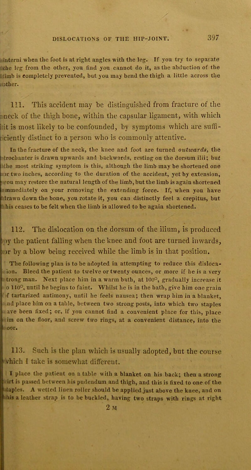 :iinterni when the foot is at right angles with the leg. If you try to separate lithe leg from the other, you find you cannot do it, as the abduction of the lilimb is completely prevented, but you may bend the thigh a little across the [Other. 111. This accident may be distinguished from fracture of the 7 neck of the thigh hone, within the capsular ligament, with which i:it is most likely to he confounded, by symptoms which are suffi- i'ciently distinct to a person who is commonly attentive. In the fracture of the neck, the knee and foot are turned outwards, the ntrochanter is drawn upwards and backwards, resting on the dorsum ilii; but i'lhe most striking symptom is this, although the limb may be shortened one !ur two inches, according to the duration of the accident, yet by extension, ’rfoxx may restore the natural length of the limb, but the limb is again shortened nmmediately on your removing the extending force. If, wlien you have trlrawn down the bone, you rotate it, j-ou can distinctly feel a crepitus, but ![ his ceases to be felt when the limb is allowed to be again shortened. 112. The dislocation on the dorsum of the ilium, is produced ■ )y the patient falling when the knee and foot are turned inwards, ■)r by a blow being received while the limb is in that position. The following plan is to be adopted in attempting to reduce this disloca- ion. Bleed the patient to twelve or twenty ounces, or more if he is a very ' trong man. Next place him in a warm bath, at 100°, gradually increase it o 110°, until he begins to faint. Whilst lie is in the bath, give him one grain ' if tartarized antimony, until he feels nausea; then wrap him in a blanket, .nd place him on a table, between two strong posts, into which two staples j ave been fixed; or, if you cannot find a convenient place for this, place im on the floor, and screw two rings, at a convenient distance, into the »r. oor. 113. Such is the plan which is usually adopted, but the course ‘ vhich I take is somewhat different. I place the patient on a t.able with a blanket on his back; then a strong irt is passed between his pudendum and thigh, and this is fixed to one of the i.taples. A wetted linen roller should be applied just above the knee, and on iihis a leather strap is to be buckled, having two straps with rings at right 2 M