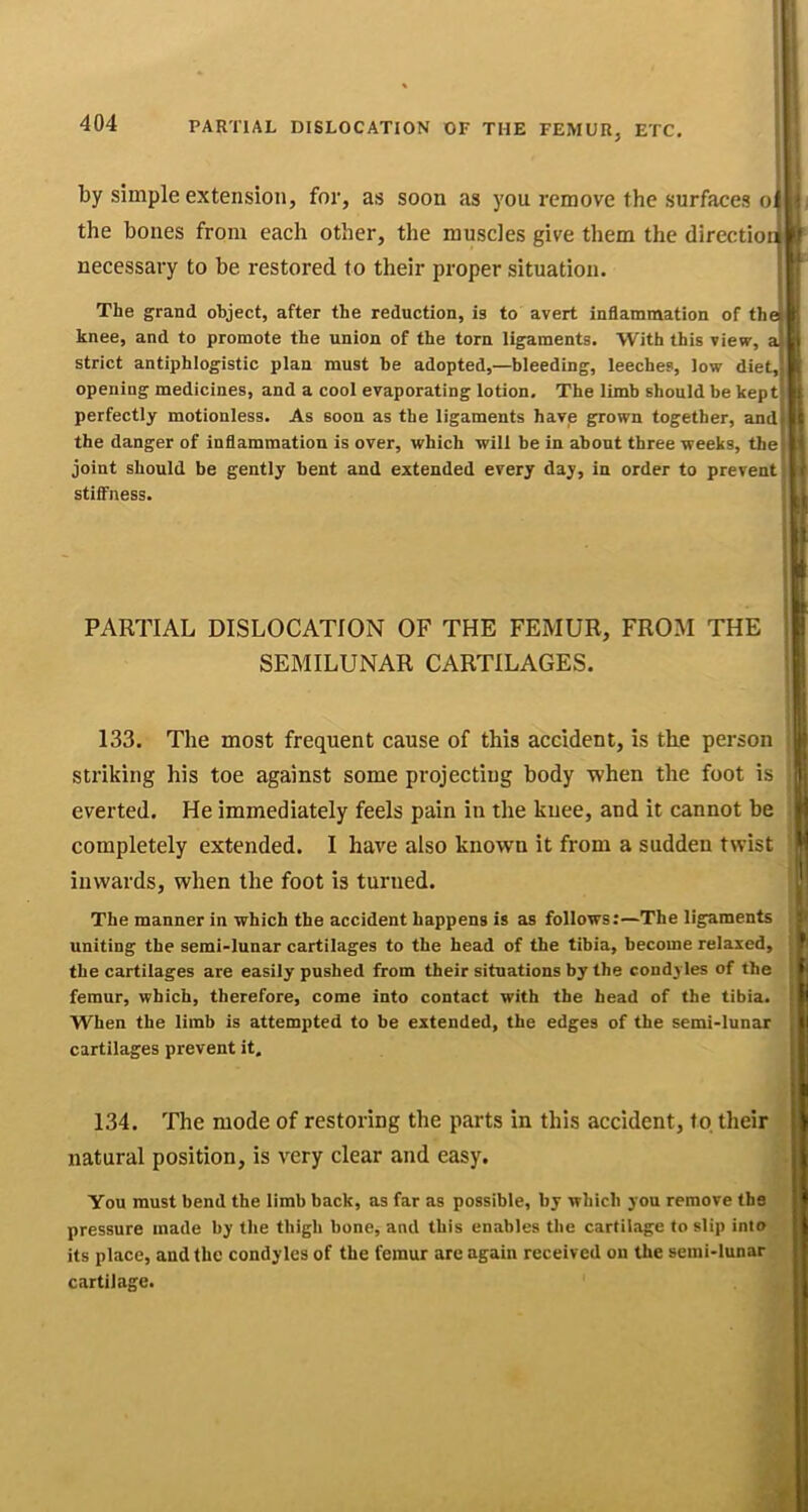 PARTIAL DISLOCATION OF THE FEMUR, ETC, by simple extension, for, as soon as you remove the surfaces o: the bones from each other, the muscles give them the direction necessary to be restored to their proper situation. The grand object, after the reduction, is to avert inflammation of th knee, and to promote the union of the torn ligaments. With this view, a strict antiphlogistic plan must be adopted,—bleeding, leeches, low diet, opening medicines, and a cool evaporating lotion. The limb should be kept perfectly motionless. As soon as the ligaments have grown together, and the danger of inflammation is over, which will be in about three weeks, the joint should be gently bent and extended every day, in order to prevent stififness. PARTIAL DISLOCATION OF THE FEMUR, FROM THE SEMILUNAR CARTILAGES. 133. The most frequent cause of this accident, is the person striking his toe against some projecting body when the foot is I everted. He immediately feels pain in the knee, and it cannot be I completely extended. I have also known it from a sudden twist I inwards, when the foot is turned. The manner in which the accident happens is as follows;—The ligaments uniting the semi-lunar cartilages to the head of the tibia, become relaxed, the cartilages are easily pushed from their situations by the condyles of the femur, which, therefore, come into contact with the head of the tibia. When the limb is attempted to be extended, the edges of the semi-lunar cartilages prevent it. ! 134. The mode of restoring the parts in this accident, to their natural position, is very clear and easy. You must bend the limb back, as far as possible, by which you remove the pressure made by the thigh bone, and this enables the cartilage to slip into its place, and the condyles of the femur are again received on the serai-lunar cartilage.