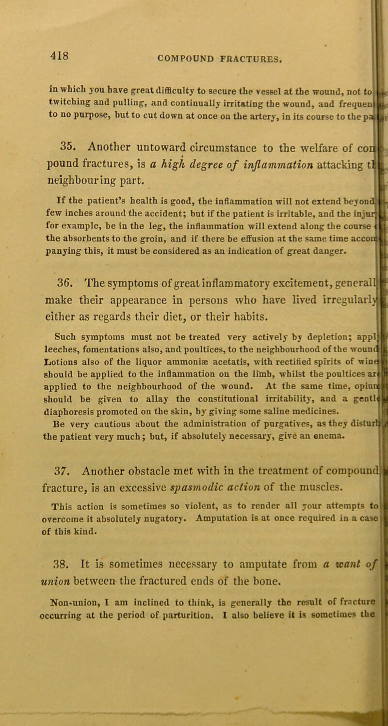 in which you have great difficulty to secure the vessel at the wound, not to twitching and pulling, and continually irritating the wound, and fret/uen to no purpose, but to cut down at once on the artery, in its course to the pa 35. Another untoward circumstance to the welfare of cor t pound fractures, is a high degree of inflammation attacking t neighbouring part. If the patient’s health is good, the inflammation will not extend beyond few inches around the accident; but if the patient is irritable, and the injur for example, be in the leg, the inflammation will extend along the course the absorbents to the groin, and if there be effusion at the same time accoo panying this, it must be considered as an indication of great danger. 36. The symptoms of great inflammatory excitement, general! make their appearance in persons who have lived irregularlj either as regards their diet, or their habits. Such symptoms must not be treated very actively by depletion; appl leeches, fomentations also, and poultices, to the neighbonrhood of the woun Lotions also of the liquor ammonise acetatis, with rectified spirits of wint should be applied to the inflammation on the limb, whilst the poultices ar applied to the neighbourhood of the wound. At the same time, opinn should be given to allay the constitutional irritability, and a gentl diaphoresis promoted on the skin, by giving some saline medicines. Be very cautious about the administration of purgatives, as they disturl the patient very much; but, if absolutely necessary, give an enema. 37. Another obstacle met with in the treatment of compound fracture, is an excessive spasmodic action of the muscles. This action is sometimes so violent, as to render all your attempts to overcome it absolutely nugatory. Amputation is at once required in a case| of this kind. .38. It is sometimes necessary to amputate from a want q union between the fractured ends of tlie bone. Non*union, I am inclined to think, is generally the result of fncturo occurring at the period of parturition. I also believe it is sometimes the