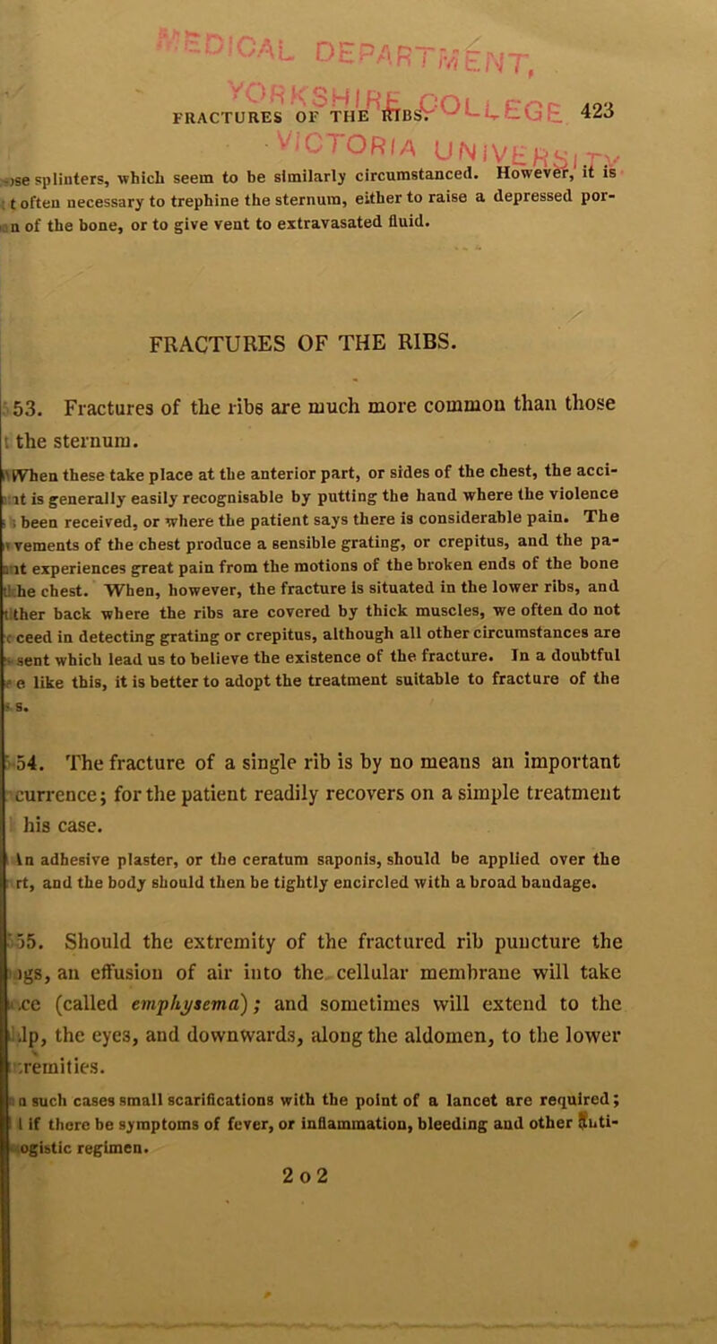 * - ■ CA L D E pa R ! r/i £ Es oPL E EG E 423 FRACTURES ■ Victoria UNiVEH^'ir:.' -•jse splinters, which seem to be similarly circumstanced. HowevfeE it is ; t often necessary to trephine the sternum, either to raise a depressed por- lan of the bone, or to give vent to extravasated fluid. FRACTURES OF THE RIBS. ■ 53. Fractures of the ribs are much more common than those t the sternum. iltVhen these take place at the anterior part, or sides of the chest, the acci- :’it is generally easily recognisable by putting the hand where the violence ■ S been received, or where the patient says there is considerable pain. The I? vements of the chest produce a sensible grating, or crepitus, and the pa- out experiences great pain from the motions of the broken ends of the bone tlche chest. When, however, the fracture is situated in the lower ribs, and tlther back where the ribs are covered by thick muscles, we often do not c ceed in detecting grating or crepitus, although all other circumstances are “^’Sent which lead us to believe the existence of the fracture. Tn a doubtful f e like this, it is better to adopt the treatment suitable to fracture of the LS. ■ 54. The fracture of a single rib is by no means an important currence; for the patient readily recovers on a simple treatment his case. In adhesive plaster, or the ceratum saponis, should be applied over the rt, and the body should then be tightly encircled with a broad bandage. ■ 55. Should the extremity of the fractured rib puncture the igs, an eflfusiou of air into the cellular membrane will take «.ce (called emphysema); and sometimes will extend to the i!Jp, the eyes, and downwards, along the aldomen, to the lower ;'-remities. Q a such cases small scarifications with the point of a lancet are required; 11 if there be symptoms of fever, or inflammation, bleeding and other $uti- Mogibtic regimen. 2o2