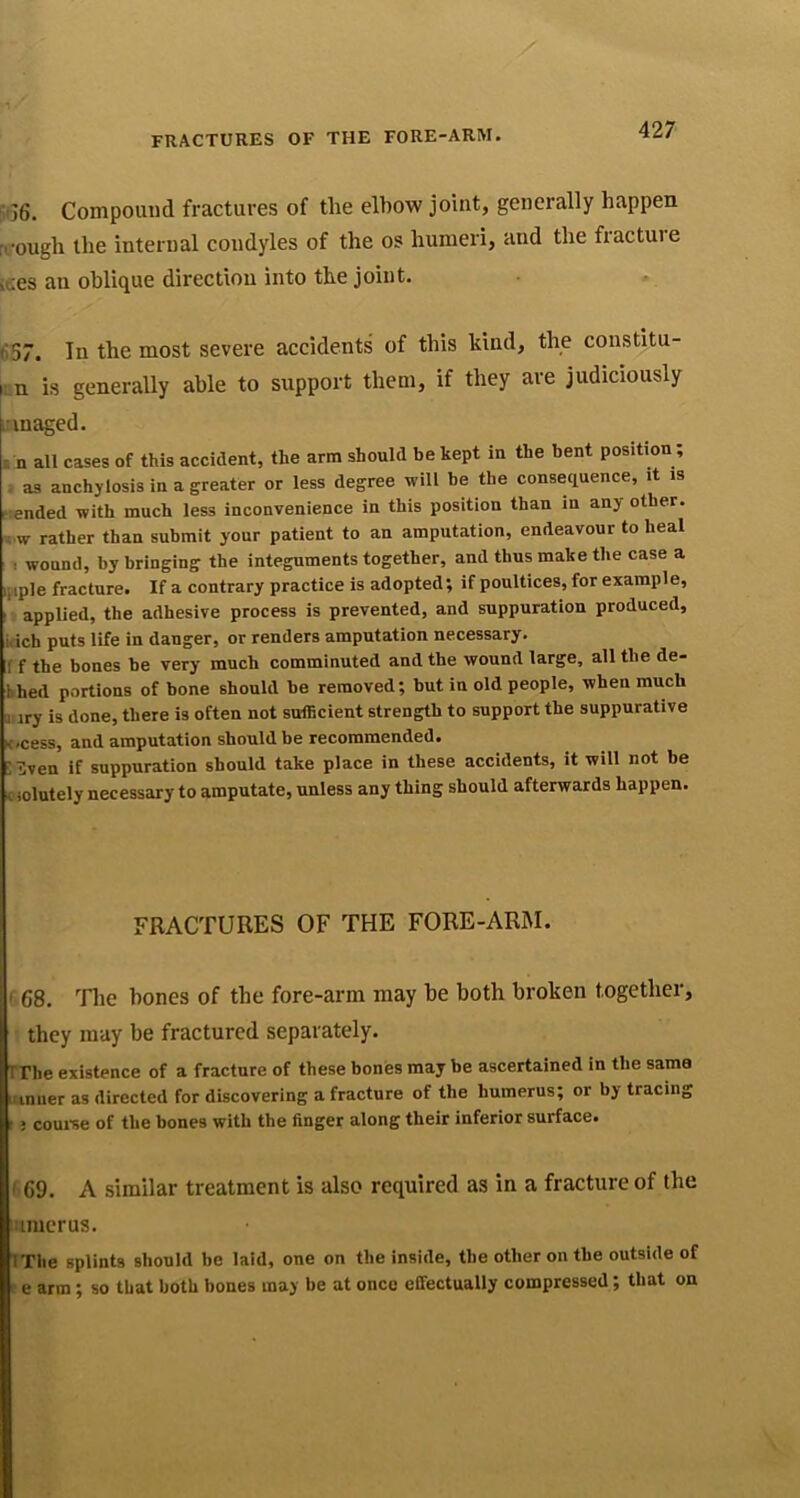 5^36. Compound fractures of the elbow joint, generally happen ri'ough the internal condyles of the os humeri, and the fracture ices an oblique direction into the joint. 657. In the most severe accidents of this kind, the constitu- fr n is generally able to support them, if they are judiciously irmaged. . n all cases of this accident, the arm should be kept in the bent position; - as anchylosis in a greater or less degree will be the consequence, it is tended with much less inconvenience in this position than in any other, s w rather than submit your patient to an amputation, endeavour to heal 1 wound, by bringing the integnments together, and thus make the case a iliple fracture. If a contrary practice is adopted; if poultices, for example, IV applied, the adhesive process is prevented, and suppuration produced, kich puts life in danger, or renders amputation necessary, r f the bones be very much comminuted and the wound large, all the de- li bed portions of bone should be removed; but in old people, when much a iry is done, there is often not sufficient strength to support the suppurative K/cess, and amputation should be recommended. SHven if suppuration should take place in these accidents, it will not be c iolutely necessary to amputate, unless any thing should afterwards happen. FRACTURES OF THE FORE-ARM. ' 68. '^Tlie hones of the fore-arm may he both broken together, they may be fractured separately. rrhe existence of a fracture of these bones may be ascertained in the same iiiniier as directed for discovering a fracture of the humerus; or by tracing t; couine of the hones with the finger along their inferior surface. I 69. A similar treatment is also required as in a fracture of the iiiraerus. IThe splints should be laid, one on the inside, the other on the outside of r e arm; so that both bones may be at once effectually compressed; that on