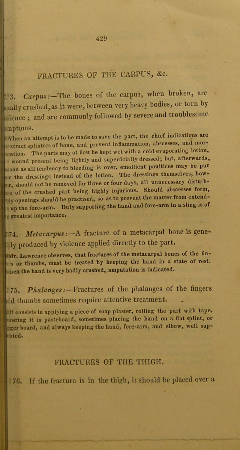 FRACTURES OF FHE CARPUS, &c. r-3. CflrpMs:—The bones of the carpus, when broken, are aally crushed,as it were,between very heavy bodies, or torn by Wence ; and are commonly followed by severe and troublesome nptoms. \ Vhen an attempt is to be made to save the part, the chief indications are tvixtract splinters of bone, and prevent inflammation, abscesses, and mor- iiation. The parts may at first be kept wet with a cold evaporating lotion, ' wound present being lightly and superficially dressed; but, afterwards, vioon as all tendency to bleeding is over, emollient poultices may be put t r the dressings instead of the lotion. The dressings themselves, how- r r, should not be removed for three or four days, all unnecessary disturb- t e of the crushed part being highly injurious. Should abscesses form, l.>ly openings should be practised, so as to prevent the matter from extend- I up the fore-arm. Duly supporting the hand and fore-arm in a sling is of j greatest importance. r74. Metacarpus:—K fracture of a metacarpal bone is gene- 1 .ly produced by violence applied directly to the part. tV»r. Lawrence observes, that fractures of the metacarpal bones of the fin- . s or thumbs, must be treated by keeping the hand in a state of rest. L hen the hand is very badly crushed, amputation is indicated. ;75. P/ta/flnges;—Fractures of the phalanges of the fingers d thumbs sometimes require attentive treatment. l it consists in applying a piece of soap plaster, rolling the part with tape, > /ering it in pasteboard, sometimes placing the hand on a flat splint, or :ger board, and always keeping the hand, fore-arm, and elbow, well sup- rrted. FRACTURES OF THE THIGH. ■ 76. If the fracture is in the thigh, it should be placed over a