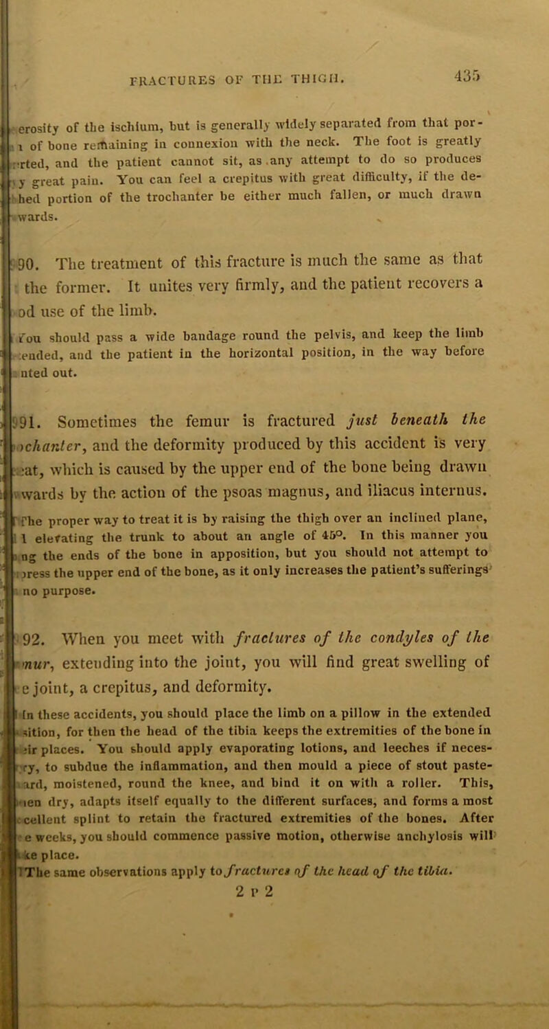 \ i-.erosity of the ischium, hut is generally widely separated from that por- r of bone rerhaining in connexion with the neck. The foot is greatly rirted, and the patient cannot sit, as,any attempt to do so produces riy great pain. You can feel a crepitus with great difficulty, if the de- Ihed portion of the trochanter be either much fallen, or much drawn awards. '■•90. The treatment of this fracture is much the same as that the former. It unites very firmly, and the patient recovers a od use of the limb. 1 fou should pass a wide bandage round the pelvis, and keep the limb ;euded, and the patient in the horizontal position, in the way before ; nted out. .991. Sometimes the femur is fractured just beneath the I' rtchanler, and the deformity produced by this accident is very i^at, which is caused by the upper end of the bone being drawn awards by the action of the psoas magnus, and iliacus interuus. The proper way to treat it is by raising the thigh over an inclined plane, ; I elevating the trunk to about an angle of 46°. In this manner you I ng the ends of the bone in apposition, but you should not attempt to I jress the upper end of the bone, as it only increases the patient’s sufferings i no purpose. •92. When you meet with fractures of the condyles of the r mur, extending into the joint, you will find great swelling of ' e joint, a crepitus, and deformity. I In these accidents, you should place the limb on a pillow in the extended iisition, for then the head of the tibia keeps the extremities of the bone in 1 iir places. You should apply evaporating lotions, and leeches if neces- r;ry, to subdue the inflammation, and then mould a piece of stout paste- kard, moistened, round the knee, and bind it on with a roller. This, hien dry, adapts itself equally to the different surfaces, and forms a most Lcellent splint to retain the fractured extremities of the bones. After •e weeks, you should commence passive motion, otherwise anchylosis will' • ke place. pThe same observations apply toj'racturet qf the head of the tibia. 2 l* 2