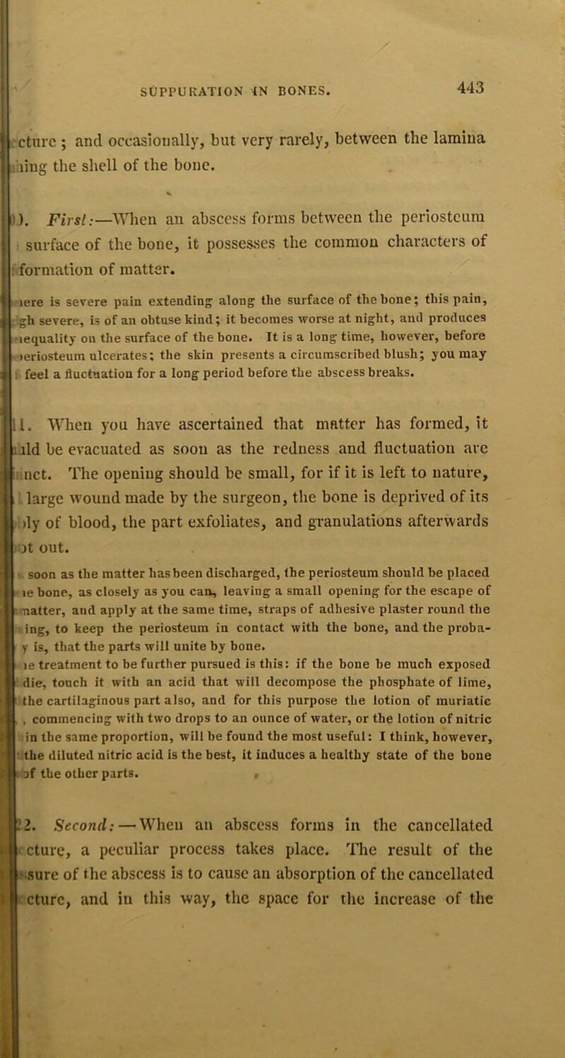 SUPPURATION 'IN BONES. 'cturc ; and occasionally, but very rarely, between the lamina laing the shell of the bone. % 1). First:—When an abscess forms between the periosteum surface of the bone, it possesses the common characters of ^formation of matter. . lere is severe pain extending along the surface of the bone; this pain, gh severe, is of an obtuse kind; it becomes worse at night, and produces -lequality on the surface of the bone. It is a long time, however, before ■ >eriosteum ulcerates; the skin presents a circumscribed blush; you may ^ feel a fluctuation for a long period before the abscess breaks. 11. When you have ascertained that matter has formed, it luld be evacuated as soon as the redness and fluctuation are iunct. The opening should be small, for if it is left to nature, . large wound made by the surgeon, the bone is deprived of its )l)ly of blood, the part exfoliates, and granulations afterwards lilt out. soon as the matter has been discharged, the periosteum should be placed • le bone, as closely as you can, leaving a small opening for the escape of natter, and apply at the same time, straps of adhesive plaster round the 1 ing, to keep the periosteum in contact with the bone, and the proba- y is, that the parts will unite by bone. le treatment to be further pursued is this: if the bone be much exposed ' die, touch it with an acid that will decompose the phosphate of lime, ' the cartilaginous part also, and for this purpose the lotion of muriatic , commencing with two drops to an ounce of water, or the lotion of nitric in the same proportion, will be found the most useful: I think, however, ’..the diluted nitric acid is the best, it induces a healthy state of the bone l af the other parts. , 12. Second;—When au abscess forms in the cancellated (cturc, a peculiar process takes place. The result of the kssure of the abscess is to cause an absorption of the cancellated lecture, and in this way, the space for the increase of the