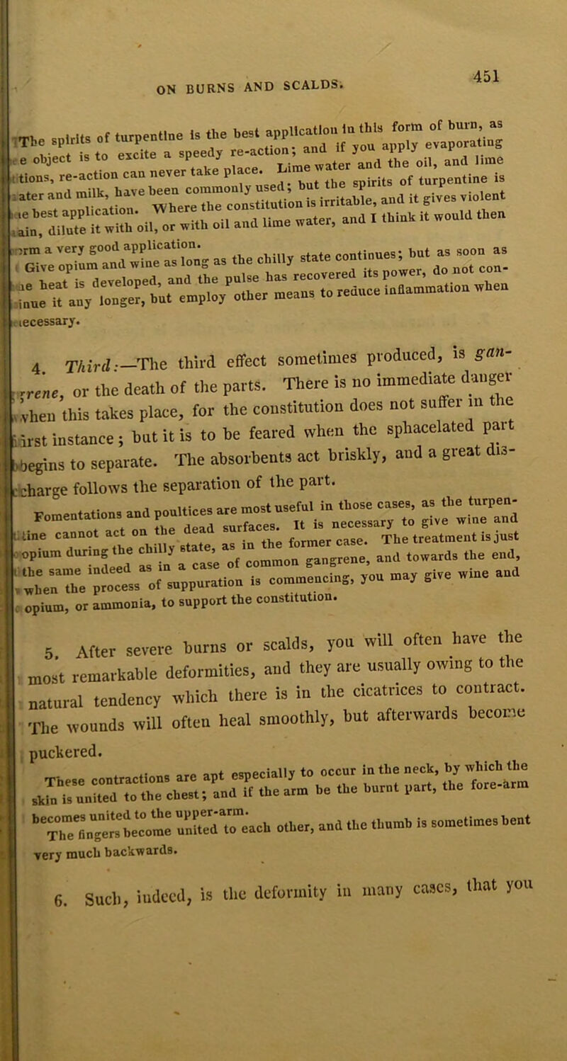 ON BURNS AND SCALDS, l,e Obiec. I, .0 excite . .peed, tb. oil, end Hce 'r^oTXb-b”™-™^ 7re:;7.rn«':“.°:* „ .b. .bm,..... necessary. 4 Third:—rhQ third effect sometimes produced, is gan- rrene, or the death of the parts. There is no immediate danger .!vheu this tJikes place, for the constitution does not suffei in the 5irst instance; but it is to be feared when the sphacelated pai bbegins to separate. The absorbents act briskly, and a great di.- 'Eharge follows the separation of the part. ‘.r - iUne cannot act on b •„ flip former case. The treatment is just Tf'“mrinL‘ed Is'ln a Lse'oVcommon gangrene, and towards the end wLnThe process of suppuration is commencing, you may give wine an opium, or ammonia, to support the constitution. 5. After severe bums or scalds, you will often have the most remarkable deformities, and they are usually owing to the natural tendency which there is in the cicatrices to contract. The wounds will often heal smoothly, but afterwards become I puckered. • « OTX+ oonpriallv to occur in the neck, by which the f...™ - “ X”eri“.1.'e.« rrdr.'.cb ..b.,, .nd .b. .b.„b,.me.,«esb... very inucb backwards* 6. Such, indeed, is the deformity in many cases, that you