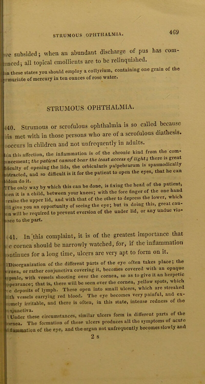 v,/e subsided; when an abundant discharge of pus has com- luiced; all topical emollients are to be relinquished. .n these states you should employ a collyrium, coutaiuing one grain of the irmuriate of mercury in ten ounces of rose water. STRUMOUS OPHTHALMIA. 440. Strumous or scrofulous ophthalmia is so called because •is met with in those persons who are of a scrofulous diathesis, occurs in children and not unfrequently in adults. m this affection, the inflammation is of the chronic kind from the com- nncement; the patient cannot bear the least access ojlight; there « great Acuity of opening the lids, the orbicularis palpebrarum is spasmodically mtracted, and so difficult is it for the patient to open the eyes, that he can >!dom do it. ' . . rrhe only way by which this can be done, is fixing the head of the patient* If en it is a child, between your knees; with the fore finger of the one hand rraise the upper lid, and with that of the other to depress the lower, which 111! give you an opportunity of seeing the eye; but in doing this, great cau- n will be required to prevent eversion of the under lid, or any undue vio- Mce to the part. -41. In'this complaint, it is of the greatest importance that e cornea should be narrowly watched, for, if the inflammation .ntinues for a long time, ulcers are very apt to form on it. - I Disorganization of the diflferent parts of the eye often takes place; the •- , rnea, or rather conjunctiva covering it, becomes covered with an opaque f i>psule, with vessels shooting over the cornea, so as to give it an herpetic t .[.pearance; that is, there will be seen over the cornea, yellow spots, which I e deposits of lymph. These open into small ulcers, which are streaked : th vessels carrying red blood. The eye becomes very painful, and ex- .imely irritable, and there is often, in this state, intense redness of the J. ■ njunctiva. , , <. I Under these circumstances, similar ulcers fonn in different parts of the t ifirnea. The formation of these ulcers produces all the symptoms of acute « 3 flammation of the eye, and the organ not unfrequently becomes slowly and 2 S