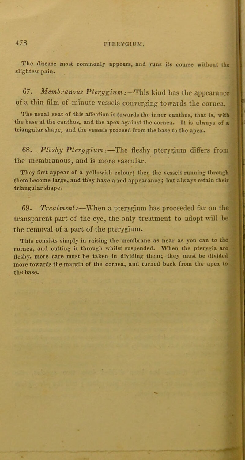 T?ie disease most cominonljr appears, and runs its course without the slightest pain. 67. Membranous Pterygium;—^his kind has the appearance of a thin film of minute vessels converging towards the cornea. The usual seat of this affection is towards the inner cantlius, that is, with the base at the canthus, and the apex against the cornea. It is always of a triangular shape, and the vessels proceed from the base to the apex. 68. Fleshy Pterygium-.—The fleshy pterygium differs from the membranous, and is more vascular. They first appear of a yellowish colour; then the vessels running through them become large, and they have a red appearance; but always retain their triangular shape. 69. Treatment:—When a pterygium has proceeded far on the transparent part of the eye, the only treatment to adopt will be the removal of a part of the pterygium. This consists simply in raising the membrane as near as you can to the cornea, and cutting it through whilst suspended. When the pterygia are fleshy', more care must be taken in dividing them; they must be divided more towards the margin of the cornea, and turned back from the apex to the base.