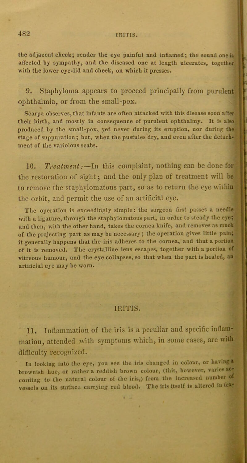 the adjacent cheek; render the eye painful and inflamed; the sound one is , affected by sympathy, and the diseased one at length ulcerates, together^ ■with the lower eye-lid and cheek, on which it presses. \ 9. Staphyloma appears to proceed principally from purulent i ' ophthalmia, or from the small-pox. Scarpa observes, that infants are often attacked ■with this disease soon after, their birth, and mostly in consequence of purulent ophtbalmy. It is also ’ j 1 produced by the small-pox, yet never during its eruption, nor during the- stage of suppuration; but, when the pustules dry, and even after the detach- ment of the variolous scabs. ; '■ 10. Treatment;—In this complaint, nothing can be done for the restoration of sight; and the only plan of treatment will be to remove the staphylomatoiis part, so as to return the eye withia the orbit, and permit the use of an artificial eye. The operation is exceedingly simple: the surgeon first passes a needle with a ligature, through the staphylomatous part, in order to steady the eye; and then, with the other hand, takes the cornea knife, and removes as much of the projecting part as may be necessary; the operation gives little pain; it generally happens that the iris adheres to tlie cornea, and that a portion of it is removed. The crystalline lens escapes, together with a portion of vitreous humour, and the eye collapses, so that when the part is healed, an artificial eye may be worn. ! miTis. 11. Inflummation of the iris is a peculiar and specific inflam- mation, attended with symptoms which, in some cases, arc with difficulty recognized. In looking into the eye, you see the iris changed in colour, or having a brownish hue, or rather a reddish brown colour, (this, ho-wever, varies ac- cording to the natural colour of the iris,) from the increased number of vessels on its surface carrying red blood. The iris itself is altered iu tex*