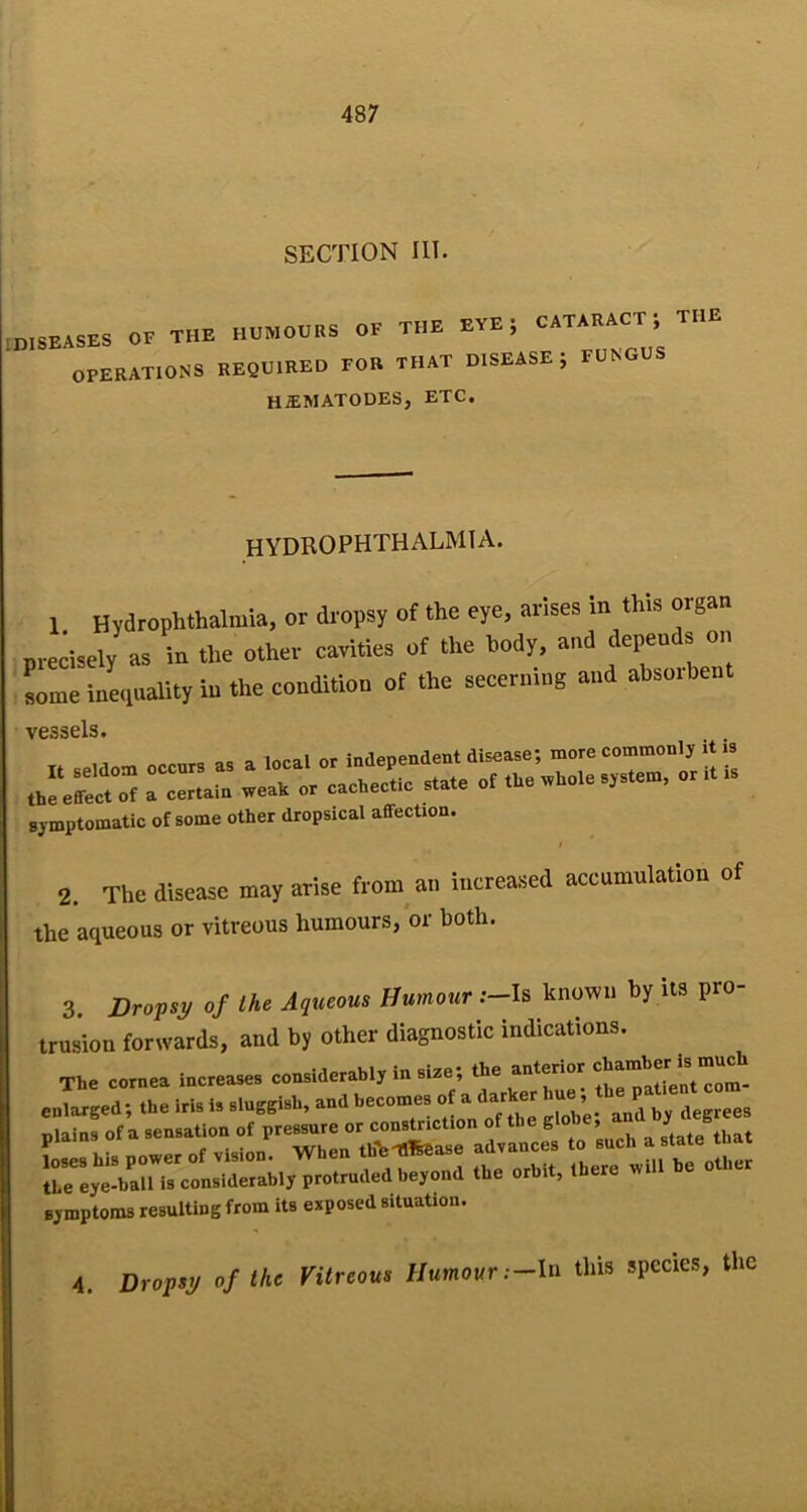 SECTION in. [DISEASES OF THE OPERATIONS HUMOURS OF THE EYE; CATARACT; THE required for that DISEASE ; FUNGUS h^matodes, etc. HYDROPHTHALMIA. 1 Hyarophlhalmia, or dropsy of the eye, arises in this organ rrecisely as iir the other cavities of the body, and depends on rome inerprality in the condition of the secerning and absorbent vessels, symptomatic of some other dropsical affection. t 2. The disease may arise from an increased accumulation of the aqueous or vitreous humours, or both. 3. Dropsy of the Aqueous Humour .—Is known by its pro- trusion forwards, and by other diagnostic indications. the eye-ball is considerably protruded beyond the orbit, there symptoms resulting from its exposed situation. 4. Dropsy of the Vitreous Humour this species, the