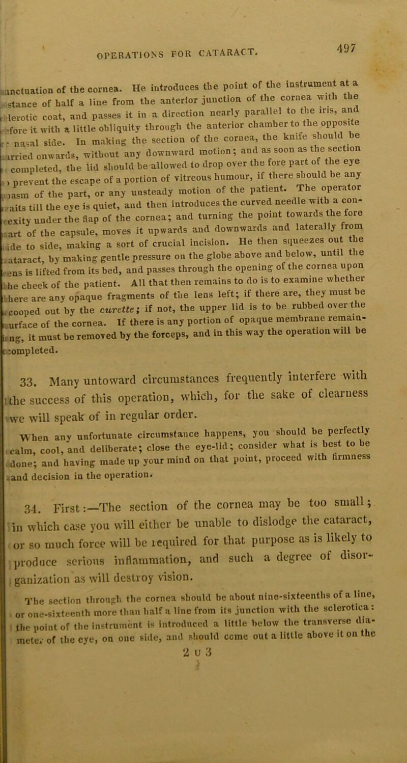 .anctuation of the cornea. He introduces the point of the instrument at a • stance of half a line from the anterior junction of the cornea with the rl lerotic coat, and passes it in a direction nearly parallel to the iris, and ..ffore it with a little obliquity through the anterior chamber to the opposite nasal side. In making the section of the cornea, the knife should be carried onwards, without any downward motion; . completed, the lid should be allowed to drop over the fore part of the eye .) prevent the escape of a portion of vitreous humour, if there should he any ,,.,asm of the part, or any unsteady motion of the patient. The operator mits till the eye is quiet, and then introduces the curved needle with a con- eexity under the flap of the cornea; and turning the point towards the fore -art of the capsule, moves it upwards and downwards and laterally from ,ide to side, making a sort of crucial incision. He then squeezes out the ataract, by making gentle pressure on the globe above and below, until the ens is lifted from its bed, and passes through the opening of the cornea upon bhe cheek of the patient. All that then remains to do is to examine whether there are any opaque fragments of the lens left; if there are, they must be £ cooped out by the curtUe-, if not, the upper lid is to be rubbed over the uurface of the cornea. If there is any portion of opaque membrane remain- ng, it must be removed by the forceps, and in this way the operation will be jompleted. 33. Many untoward circumstances frequently interfere with itlie success of this operation, which, for the sake of clearness 'we will speak of in regular order. When any unfortunate circumstance happens, you should be perfectly ■ calm, cool, and deliberate; close the eye-lid; consider what is best to be ■ done; and having made up your mind on that point, proceed with firmness .and decision in the operation. 34. FirstThe section of the cornea may be too small; in which case you will either be unable to dislodge the cataract, or so much force will be tequired for that purpose as is likely to produce serious inflammation, and such a degree of disor- igauization as will destroy vision. The section through the cornea should be about nine-sixteenths of a line, or one-sixteenth more than half a line from its junction with the sclerotica: 1 the point of the instrument is introduced a little below the transverse dia- meter of the eye, on one side, and sliould come out a little above it on the