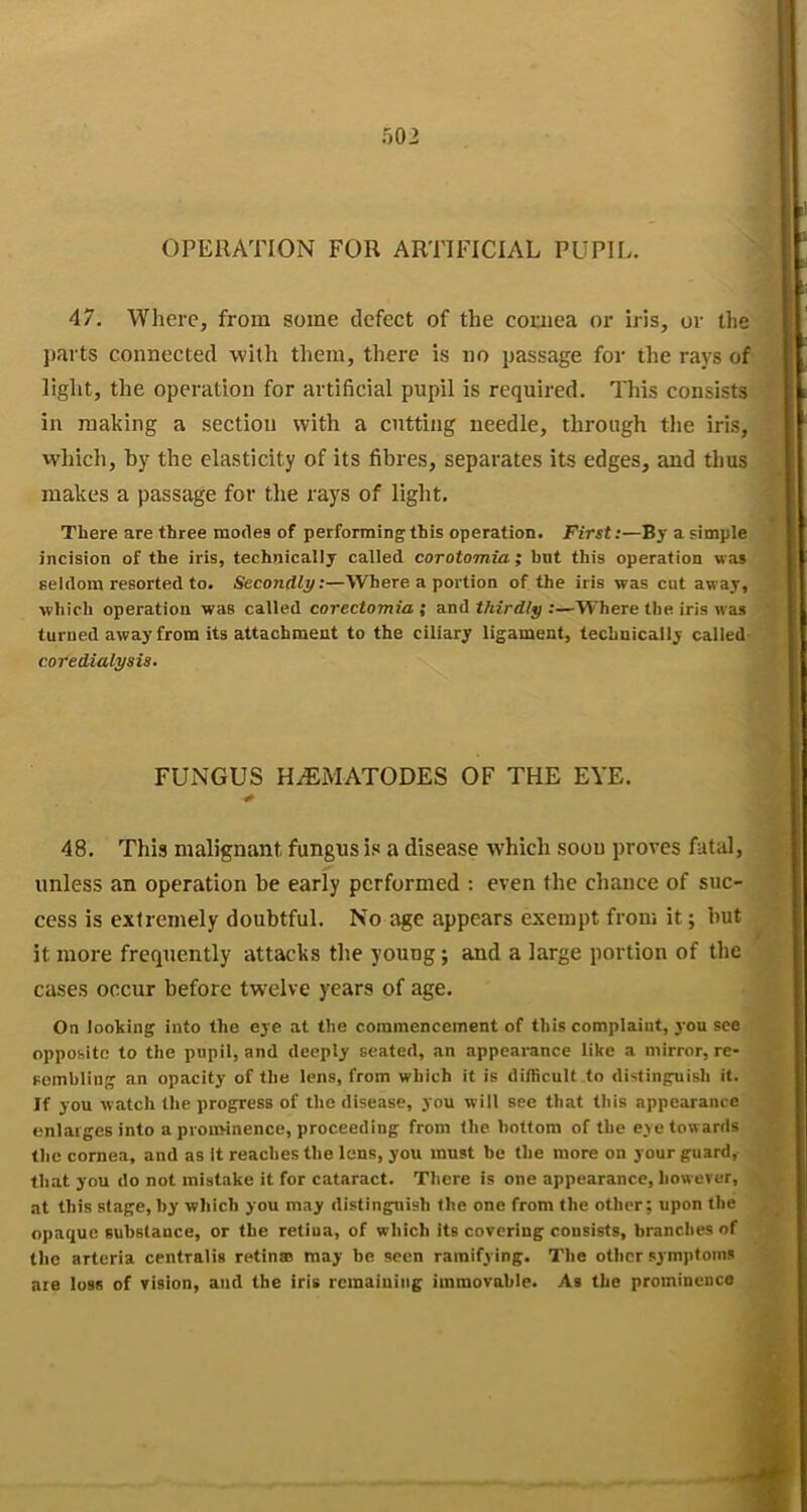 OPERATION FOR ARTIFICIAL PUPIL. 47. Where, from some defect of the couiea or iris, or the l)arts connected with them, there is no passage for the rays of light, the operation for artificial pupil is required. This consists in making a section with a cutting needle, through the iris, wliich, by the elasticity of its fibres, separates its edges, and thus makes a passage for the rays of light. Tliere are three raotles of performing this operation. First:—By a simple incision of the iris, technically called corotomia; but this operation was seldom resorted to. Secondly:—Where a portion of the iris was cut away, which operation was called corectomia ; and thirdly :—Where the iris was turned away from its attachment to the ciliary ligament, technicaily called coredialysis. FUNGUS HiEMATODES OF THE EYE. 48. This malignant fungus is a disease which soon proves fatal, unless an operation be early performed ; even the chance of suc- cess is extremely doubtful. No age appears exempt from it; but it more frequently attacks the young; and a large portion of the cases occur before twelve years of age. On looking into the eye at the commencement of this complaint, you see opposite to the pupil, and deeply seated, an appearance like a mirror, re- sembling an opacity of the lens, from which it is difficult to distinguish it. If you watch the progress of the disease, you will see that this appearance enlarges into a proii>inence, proceeding from the bottom of the eye towards the cornea, and as It reaches the lens, you must he the more on your guard, that you do not mistake it for cataract. There is one appearance, lioweTcr, at this stage, by which you may distinguish the one from the other; upon the opaque substance, or the retina, of which its covering consists, branches of the arteria centralis retinm may be seen ramifying. The other symptoms are loss of vision, and the iris remaining immovable. As the prominence