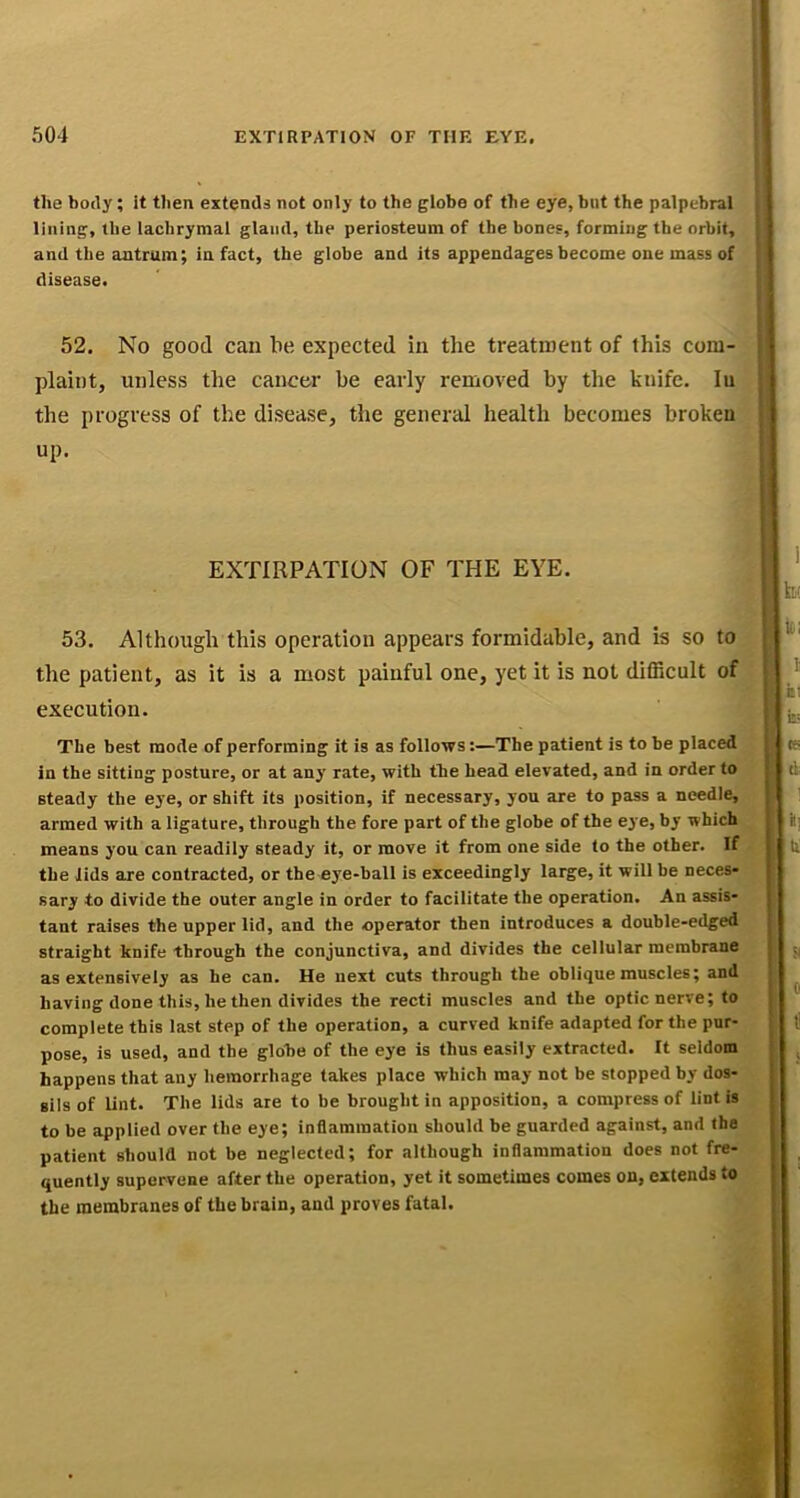 the hotly; it then extends not only to the globe of the eye, but the palpebral lining, the lachrymal gland, the periosteum of the bones, forming the orbit, and the antrum; in fact, the globe and its appendages become one mass of disease, 52, No good can be expected in the treatment of this com- plaint, unless the cancer be early removed by the knife. lu the progress of the disease, the general health becomes broken up. EXTIRPATION OF THE EYE. 53. Although this operation appears formidable, and is so to the patient, as it is a most painful one, yet it is not difiicult of execution. The best mode of performing it is as follows:—The patient is to be placed in the sitting posture, or at any rate, with the head elevated, and in order to steady the eye, or shift its position, if necessary, you are to pass a needle, armed with a ligature, through the fore part of the globe of the eye, by which means you can readily steady it, or move it from one side to the other. If the lids are contracted, or the eye-ball is exceedingly large, it will be neces- sary to divide the outer angle in order to facilitate the operation. An assis- tant raises the upper lid, and the operator then introduces a double-edged straight knife through the conjunctiva, and divides the cellular membrane as extensively as he can. He next cuts through the oblique muscles; and having done this, he then divides the recti muscles and the optic nerve; to complete this last step of the operation, a curved knife adapted for the pur- pose, is used, and the globe of the eye is thus easily extracted. It seldom happens that any hemorrhage takes place which may not be stopped by dos- sils of lint. The lids are to be brought in apposition, a compress of lint is to be applied over the eye; inflammation should be guarded against, and the patient should not be neglected; for although inflammation does not fre- quently supervene after the operation, yet it sometimes comes on, extends to the membranes of the brain, and proves fatal.