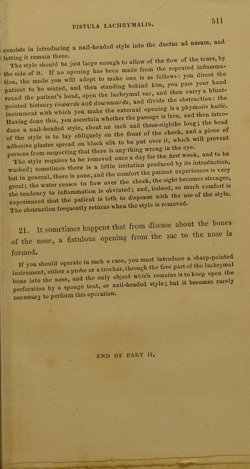 consists in introducing a nail-headed style into the ductus ad nasum, and the side of it. If no opening has been made from h P tion, the mode you will adopt to make oneJ follow y patient to be seated, and then stand.ng behind ^ blunt- round the patient’s head, open the tbe obstruction: the pointed bistoury inrvards and downwar^, knife, instrument with which you make the external open g P J Having done this, you ascertain lo“ . e head duce a nail-headed style, about an inch and J ^ of the style is to lay obliquely on the front of the ^ adhesive plaster spread on black sUk to be put over t which wi p persons from suspecting that there is any mg wro week, and to be The style requires to be removed once a day ■washed; sometimes there is a i e ir patient experiences is very but in general, there is none, and * ® j bt becomes stronger, great; the water ceases “^-ated and,^n^ -  rprrierd^rrp -- The obstruction frequently returns when the style is remove . 21. It sometimes happens that from disease about the bones of the nose, a fistulous opening from the sac to the nose is formed. * c.rli a case YOU must introduce a sharp-pointed ,f ,» should P**'ft. for. pareof the l.ob„m.l Instrument, .■lh« a P™b« « Liot «Mch remains 1. to keep open ft. r.K';r”;. «:r:; :s..d.d ..,i.ihuth..o«es necessary to perform this operation. end 01‘ part lU