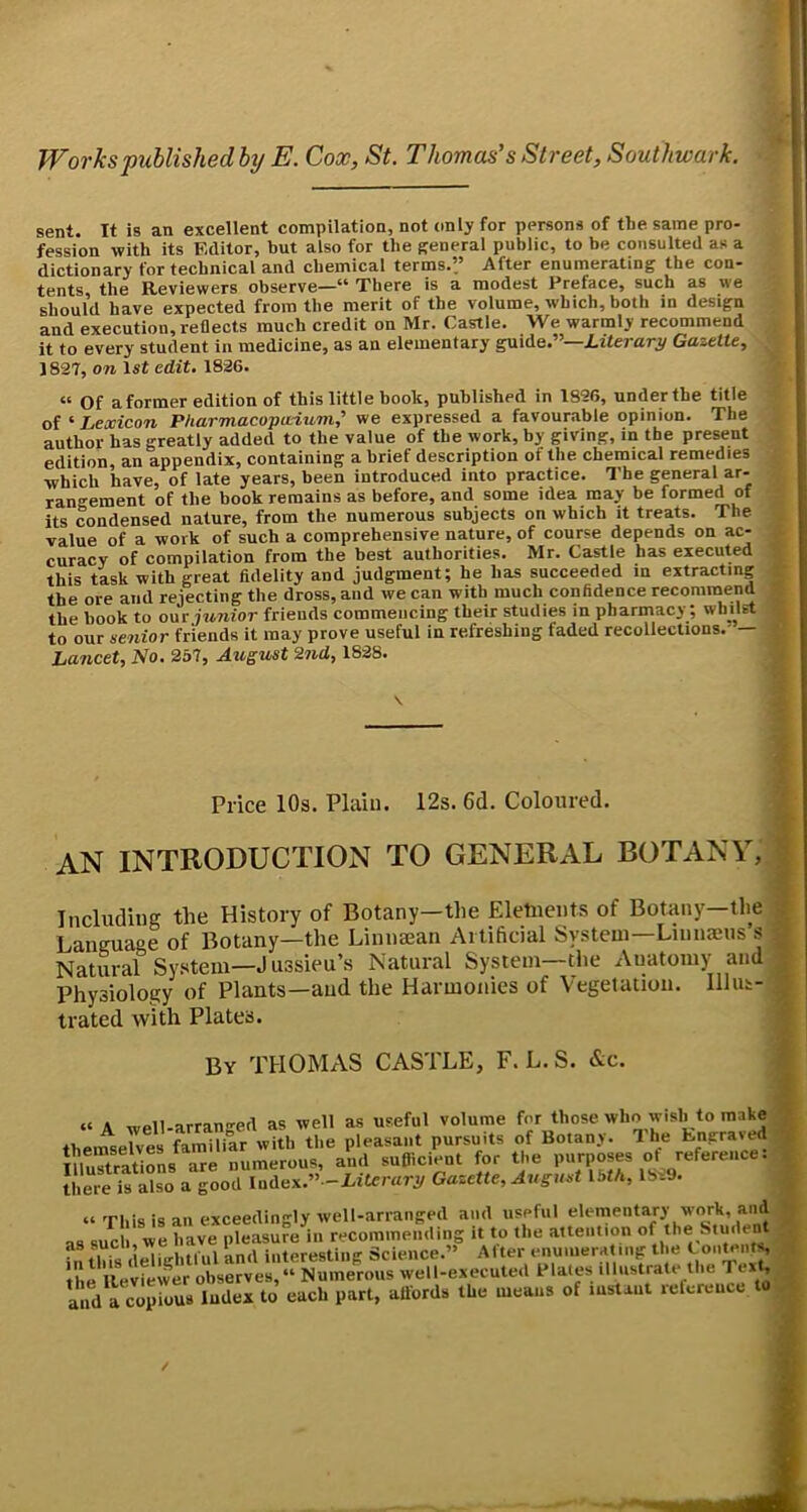 sent. It is an excellent compilation, not only for persons of the same pro- fession with its Editor, but also for the Reneral public, to be consulted as a dictionary for technical and chemical terms.” After enumerating the con- tents the Reviewers observe—“ There is a modest Preface, such as we should have expected from the merit of the volume, which, both in design and execution, reflects much credit on Mr. Castle. We warmly recommend it to every student in medicine, as an elementary guide.”—Gazette, 1827, 071 1st edit. 1826. “ Of aformer edition of this little hook, published in 1896, under the title of ^Lexicon PUarmacopudum,' we expressed a favourable opinion. The author has greatly added to the value of the work, by giving, in the present edition, an appendix, containing a brief description of the chemical remedies which have, of late years, been introduced into practice. The general ar- rangement of the hook remains as before, and some idea may be formed of its condensed nature, from the numerous subjects on which it treats. The value of a work of such a comprehensive nature, of course depends on ac- curacy of compilation from the best authorities. Mr. Castle has executed this task with great fidelity and judgment; he has succeeded in extracting the ore and rejecting the dross, and we can with much confidence recommend the book to our junior friends commencing their studies in pharmacy; whilst to our senior friends it may prove useful in refreshing faded recollections. — Lancet, No. 237, August 27id, 1828. Price 10s. Plain. 12s. 6d. Coloured. an introduction to general botany, Including the History of Botany—the Eletueiits of Botany—tlie . Language of Botany—the Linnajan Artificial System—Linnaeus s Natural System—Jussieu’s Natural System—the Anatomy and Physiology of Plants—and the Harmonies of Vegetation, lllut- trated with Plates. By THOMAS CASTLE, F. L. S. &c. “A well-arranged as well as useful volume those who wish to make theinse7ves famililr with the pleasant pursuits of Botany. The Engraved im.TtraUoL ^e numerous, and suflicient for the purposes ot reference: Jhere ifalso a7oori^dex.”^Eitcn^ Gazette, August 13tfi, 1899. » This is an exceedingly well-arranged and useful f as such we have pleasure in recommending it to the attention of the Stuilent as such, i . . Science.” Alter enumeratinj: the Contents the Reviewer observes, Numerous well-executed Plates illustrate the Text, and a copious Index to each part, attords the means of lustaui reference