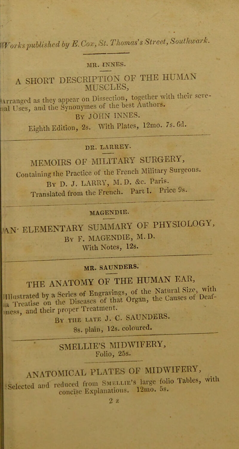 MR. INNES. A SHORT DESCRIPTION OF THE HUMAN MUSCLES, vrrangcd as they appear on Dissection, together with their seve- al Uses, and tlie Synonynies of the best Aiithois. By JOHN INNES. Eighth Edition, 2s. With Plates, 12mo. 7s. 6d. DR. liARREY. MEMOIRS OF MILITARY SURGERY, Containing the Practice of the French Military Surgeons. By D. J. LARRY, M. D. &c. Paris. Translated from the French. Part I. Price 9s. magendie. ,AN' elementary SUMMARY OF PHYSIOLOGY, By F. magendie, M. D. With Notes, 12s. MR. SAUNDERS, the anatomy ofrHE HUMAN EAR, ic.os, and their proper Treatment. By the late J. C. SAUNDERS. 8s. plain, 12s. coloured^ ^ ^ELLIE’S MIDWIFERY, Folio, 25s. anatomical plates of MIDWIFERY, elected and reduced from Smellie’s toge f.dio Tables, with concise Explanations. 12mo. os. 2 z