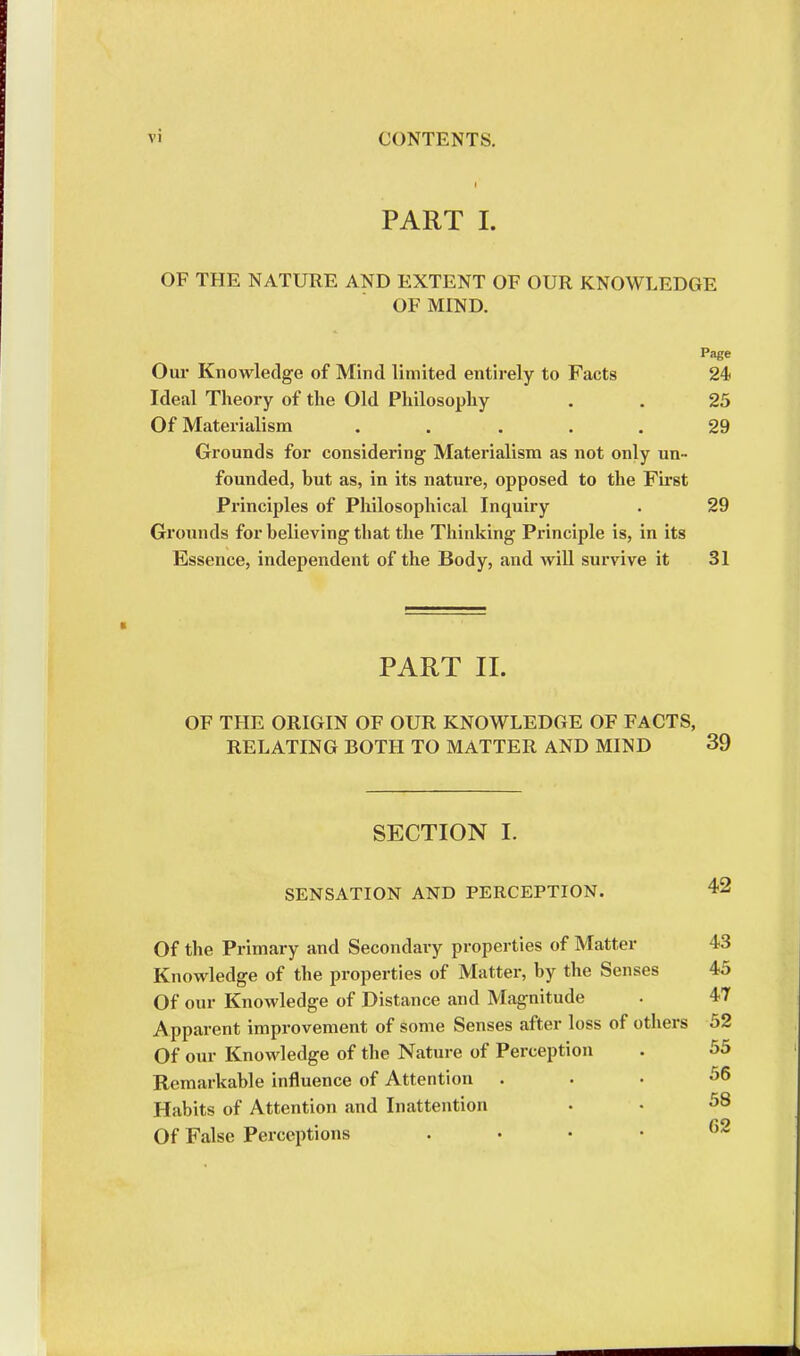 PART I. OF THE NATURE AND EXTENT OF OUR KNOWLEDGE OF MIND. Page Our Knowledge of Mind limited entirely to Facts 24 Ideal Theory of the Old Philosophy . . 25 Of Materialism ..... 29 Grounds for considering Materialism as not only un- founded, but as, in its nature, opposed to the First Principles of Philosophical Inquiry . 29 Grounds for believing that the Thinking Principle is, in its Essence, independent of the Body, and will survive it 31 PART II. OF THE ORIGIN OF OUR KNOWLEDGE OF FACTS, RELATING BOTH TO MATTER AND MIND 39 SECTION I. SENSATION AND PERCEPTION. 42 Of the Primary and Secondary properties of Matter 43 Knowledge of the properties of Matter, by the Senses 45 Of our Knowledge of Distance and Magnitude . 47 Apparent improvement of some Senses after loss of others 52 Of our Knowledge of the Nature of Perception . 55 Remarkable influence of Attention . . . 56 Habits of Attention and Inattention • • 58 Of False Perceptions . 62