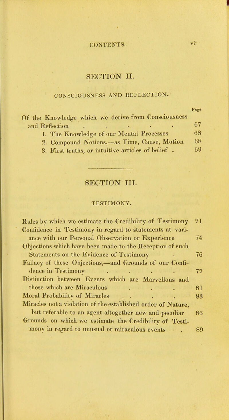 I CONTENTS. SECTION II. CONSCIOUSNESS AND REFLECTION. Page Of the Knowledge which, we derive from Consciousness and Reflection . . . • • 67 1. The Knowledge of our Mental Processes 68 2. Compound Notions,—as Time, Cause, Motion 68 3. First truths, or intuitive articles of belief . 69 SECTION III. TESTIMONY. Rules by which we estimate the Credibility of Testimony 71 Confidence in Testimony in regard to statements at vari- ance with our Personal Observation or Experience 74 Objections which have been made to the Reception of such Statements on the Evidence of Testimony . 76 Fallacy of these Objections,—and Grounds of our Confi- dence in Testimony .... 77 Distinction between Events which are Marvellous and those which are Miraculous . . . 81 Moral Probability of Miracles ... 83 Miracles not a violation of the established order of Nature, but referable to an agent altogether new and peculiar 86 Grounds on which we estimate the Credibility of Testi- mony in regard to unusual or miraculous events . 89