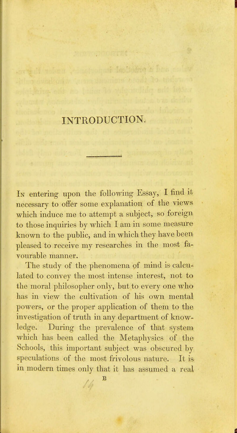 INTRODUCTION. In entering upon the following Essay, I find it necessary to offer some explanation of the views which induce me to attempt a subject, so foreign to those inquiries by which I am in some measure known to the public, and in which they have been pleased to receive my researches in the most fa- vourable manner. The study of the phenomena of mind is calcu- lated to convey the most intense interest, not to the moral philosopher only, but to every one who has in view the cultivation of his own mental powers, or the proper application of them to the investigation of truth in any department of know- ledge. During the prevalence of that system which has been called the Metaphysics of the Schools, this important subject was obscured by speculations of the most frivolous nature. It is in modern times only that it has assumed a real // B