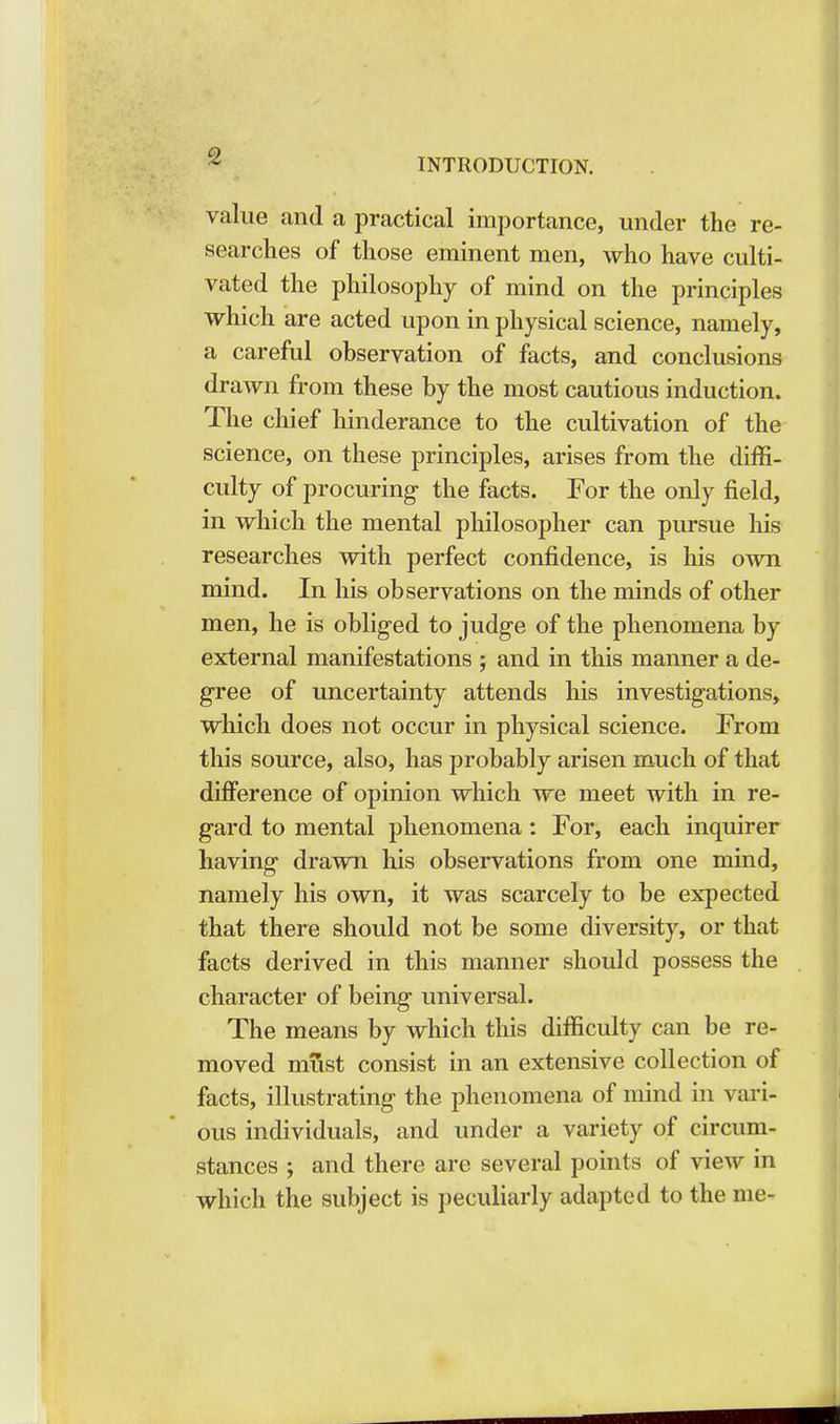 INTRODUCTION. value and a practical importance, under the re- searches of those eminent men, who have culti- vated the philosophy of mind on the principles which are acted upon in physical science, namely, a careful observation of facts, and conclusions drawn from these by the most cautious induction. The chief hinderance to the cultivation of the science, on these principles, arises from the diffi- culty of procuring the facts. For the only field, in which the mental philosopher can pursue his researches with perfect confidence, is his own mind. In his observations on the minds of other men, he is obliged to judge of the phenomena by external manifestations ; and in this manner a de- gree of uncertainty attends his investigations, which does not occur in physical science. From this source, also, has probably arisen much of that difference of opinion which we meet with in re- gard to mental phenomena: For, each inquirer having drawn his observations from one mind, namely his own, it was scarcely to be expected that there should not be some diversity, or that facts derived in this manner should possess the character of being universal. The means by which this difficulty can be re- moved must consist in an extensive collection of facts, illustrating the phenomena of mind in vari- ous individuals, and under a variety of circum- stances ; and there are several points of view in which the subject is peculiarly adapted to the me-