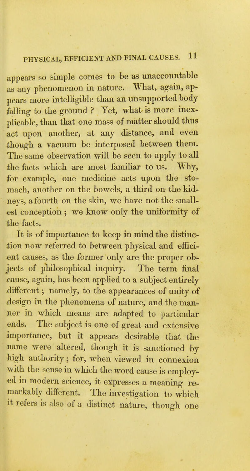 appears so simple comes to be as unaccountable as any phenomenon in nature. What, again, ap- pears more intelligible than an unsupported body falling to the ground ? Yet, what is more inex- plicable, than that one mass of matter should thus act upon another, at any distance, and even though a vacuum be interposed between them. The same observation will be seen to apply to all the facts which are most familiar to us. Why, for example, one medicine acts upon the sto- mach, another on the bowels, a third on the kid- neys, a fourth on the skin, we have not the small- est conception ; we know only the uniformity of the facts. It is of importance to keep in mind the distinc- tion now referred to between physical and effici- ent causes, as the former only are the proper ob- jects of philosophical inquiry. The term final cause, again, has been applied to a subject entirely different; namely, to the appearances of unity of design in the phenomena of nature, and the man- ner in which means are adapted to particular ends. The subject is one of great and extensive importance, but it appears desirable that the name were altered, though it is sanctioned by high authority; for, when viewed in connexion with the sense in which the word cause is employ- ed in modern science, it expresses a meaning re- markably different. The investigation to which it refers is also of a distinct nature, though one