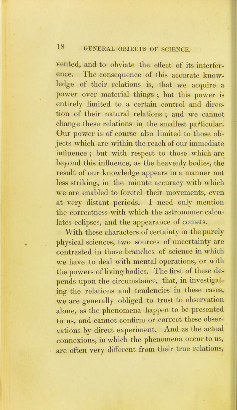 vented, and to obviate the effect of its interfer- ence. The consequence of this accurate know- ledge of their relations is, that we acquire a power over material things ; but this power is entirely limited to a certain control and direc- tion of their natural relations ; and we cannot change these relations in the smallest particular. Our power is of course also limited to those ob- jects which are within the reach of our immediate influence ; but with respect to those which are beyond this influence, as the heavenly bodies, the result of our knowledge appears in a manner not less striking, in the minute accuracy with which we are enabled to foretel their movements, even at very distant periods. I need only mention the correctness with which the astronomer calcu- lates eclipses, and the appearance of comets. With these characters of certainty in the purely physical sciences, two sources of uncertainty are contrasted in those branches of science in which we have to deal with mental operations, or with the powers of living bodies. The first of these de- pends upon the circumstance, that, in investigat- ing the relations and tendencies in these cases, we are generally obliged to trust to observation alone, as the phenomena happen to be presented to us, and cannot confirm or correct these obser- vations by direct experiment. And as the actual connexions, in which the phenomena occur to us, are often very different from their true relations,