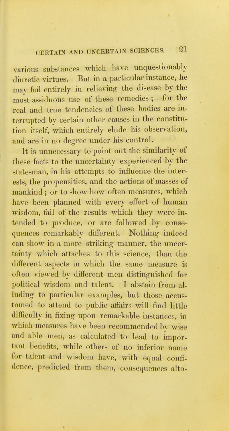 various substances which have unquestionably diuretic virtues. But in a particular instance, he may fail entirely in relieving the disease by the most assiduous use of these remedies ;—for the real and true tendencies of these bodies are in- terrupted by certain other causes in the constitu- tion itself, which entirely elude his observation, and are in no degree under his control. It is unnecessary to point out the similarity of these facts to the uncertainty experienced by the statesman, in his attempts to influence the inter- ests, the propensities, and the actions of masses of mankind ; or to show how often measures, which have been planned with every effort of human wisdom, fail of the results which they were in- tended to produce, or are followed by conse- quences remarkably different. Nothing- indeed can show in a more striking manner, the uncer- tainty which attaches to this science, than the different aspects in which the same measure is often viewed by different men distinguished for political wisdom and talent. I abstain from al- luding to particular examples, but those accus- tomed to attend to public affairs will find little difficulty in fixing upon remarkable instances, in which measures have been recommended by wise and able men, as calculated to lead to impor- tant benefits, while others of no inferior name for talent and wisdom have, with equal confi- dence, predicted from them, consequences alto-