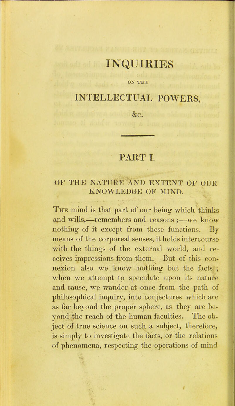 INQUIRIES ON THE INTELLECTUAL POWERS, &c. PART I. OF THE NATURE AND EXTENT OF OUR KNOWLEDGE OF MIND. The mind is that part of our being which thinks and wills,—remembers and reasons ;—we know nothing of it except from these functions. By means of the corporeal senses, it holds intercourse with the things of the external world, and re- ceives impressions from them. But of this con- nexion also we know nothing but the facts ; when we attempt to speculate upon its nature and cause, we wander at once from the path of philosophical inquiry, into conjectures which are as far beyond the proper sphere, as they are be- yond the reach of the human faculties. The ob- ject of true science on such a subject, therefore, is simply to investigate the facts, or the relations of phenomena, respecting the operations of mind